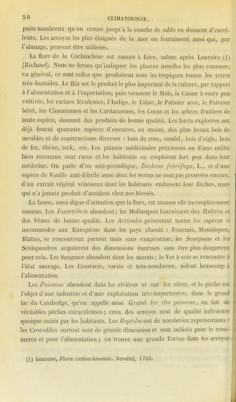 puits nombreux qu'on creuse jusqu'à la couche de sable en donnent d'excel- lente. Les arroyos les plus éloignés de la mer en fournissent aussi qui, par l'alunage, peuvent être utilisées. La flore de la Gochincbine est encore à faire, même après Loureiro (1) ^Richaud). Nous ne ferons qu'indiquer les plantes usuelles les plus connues; en général, ce sont celles que produisent sons les tropiques toutes les terres très-humides. Le Riz est le produit le plus important de la culture, par rapport à l'alimentation et à l'exportation; puis viennent le Maïs, la Canne à sucre peu cultivée, les racines féculentes, l'Indigo, le Tabac, le Palmier arec, le Poivrier bétel, les Cinnamones et les Cardamomes, les Cocos et les arbres fruitiers de toute espèce, donnant des produits de bonne qualité. Les forêts explorées ont déjà fourni quarante espèces d'essences, au moins, des plus beaux bois de meubles et de constructions diverses : bois de rose, sandal, bois d'aigle, bois de fer, ébène, teck, etc. Les plantes médicinales précieuses ou d'une utilité bien l'econnue sont rares et les habitants en emploient fort peu dans leur médecine. On parle d'un anti-périodique, Dichroa febrifuga, L., et d'une espèce de Vanille anti-fébrile aussi dont les vertus ne sont pas prouvées encore, d'un extrait végétal vénéneux dont les habitants enduisent leur flèches, mais qui n'a jamais produit d'accident chez nos blessés, La faune, aussi digne d'attention que la flore, est comme elle incomplètement connue. Les Invertébrés abondent; les Mollusques fournissent des Huîtres et des Yénus de bonne qualité. Les Articulés présentent toutes les espèces si incommodes aux Européens dans les pays chauds : Fourmis, Moustiques, Blattes, se rencontrent partout mais sans exagération; les Scorpions et les Scolopendres acquièrent des dimensions énormes sans être plus dangereux pour cela. Les Sangsues abondent dans les marais; le Ver à soie se rencontre à l'état sauvage. Les Crusiacés, ^variés et très-nombreux, aident beaucoup à l'alimentation. Les Poissons abondent dans les rivières et sur les côles, et la pêche est l'objet d'une industrie et d'une exploilalioa très-importantes; dans le grand lac du Cambodge, qu'on appelle aussi Grand lac des poissons, on fait de véritables pêches miraculeuses ; ceux des arroyos sont de qualité inférieure quoique usités par les habitants. Les Reptiles ont de nombreux représeiilants : les Crocodiles surtout sont de grande dimension et sont utilisés pour le com- ■ merce et pour l'alimentation ; on trouve une grande Tortue dans les arroyos i (1) Loureiro, Flora cochinchinensis, Berolinj, 1783*
