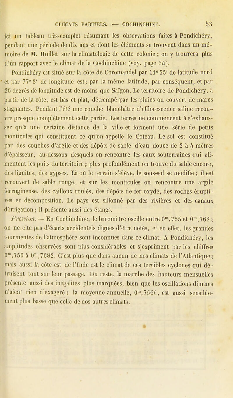 ici lin tableau très-complet résumant les observations faites à Pondichéry, pendant une période de dix ans et dont les éléments se trouvent dans un mé- moire de M. Iluillet sur la climatologie de cette colonie ; on y trouvera plus d'un rapport avec le climat de la Cochinchine (voy. page 5/t). Pondichéry est situé sur la côte de Coromandel par 11» 55' de latitude nord ' et par 77° 3' de longitude est; par la même latitude, par conséquent, et par 26 degrés de longitude est de moins que Saigon. Le territoire de Pondichéry, à partir de la côte, est bas et plat, détrempé par les pluies ou couvert de mares stagnantes. Pendant l'été une couche blanchâtre d'efflorescence saline recou- vre presque complètement cette partie. Les terres ne commencent à s'exhaus- ser qu'à une certaine distance de la ville et forment une série de petits monticules qui constituent ce qu'on appelle le Coteau. Le sol est constitué par des couches d'argile et des dépôts de sable d'eau douce de 2 à Zi mètres d'épaisseur, au-dessous desquels on rencontre les eaux souterraines qui ali- mentent les puits du territoire ; plus profondément on trouve du sable encore, des liguites, des gypses. Là où le terrain s'élève, le sous-sol se modifie ; il est recouvert de sable rouge, et sur les monticules on rencontre une argilo ferrugineuse, des cailloux roulés, des dépôts de fer oxydé, des roches érupti- ves en décomposition. Le pays est sillonné par des rivières et des canaux d'irrigation ; il présente aussi des étangs. Pression. — En Cochinchine, le baromètre oscille entre 0,755 et 0',762 ; on ne cite pas d'écarts accidentels dignes d'être notés, et en effet, les grandes tourmentes de l'atmosphère sont inconnues dans ce climat. A Pondichéry, les amplitudes observées sont plus considérables et s'expriment par les chiffres 0',750 à 0°',7682. C'est plus que dans aucun de nos climats de l'Atlantique; mais aussi la côte est de l'Inde est le climat de ces terribles cyclones qui dé- truisent tout sur leur passage. Du reste, la marche des hauteurs mensuelles présente aussi des inégalités plus marquées, bien que les oscillations diurnes n'aient rien d'exagéré; la moyenne annuelle, 0',756^i, est aussi sensible- ment plus basse que celle de nos autres climats.