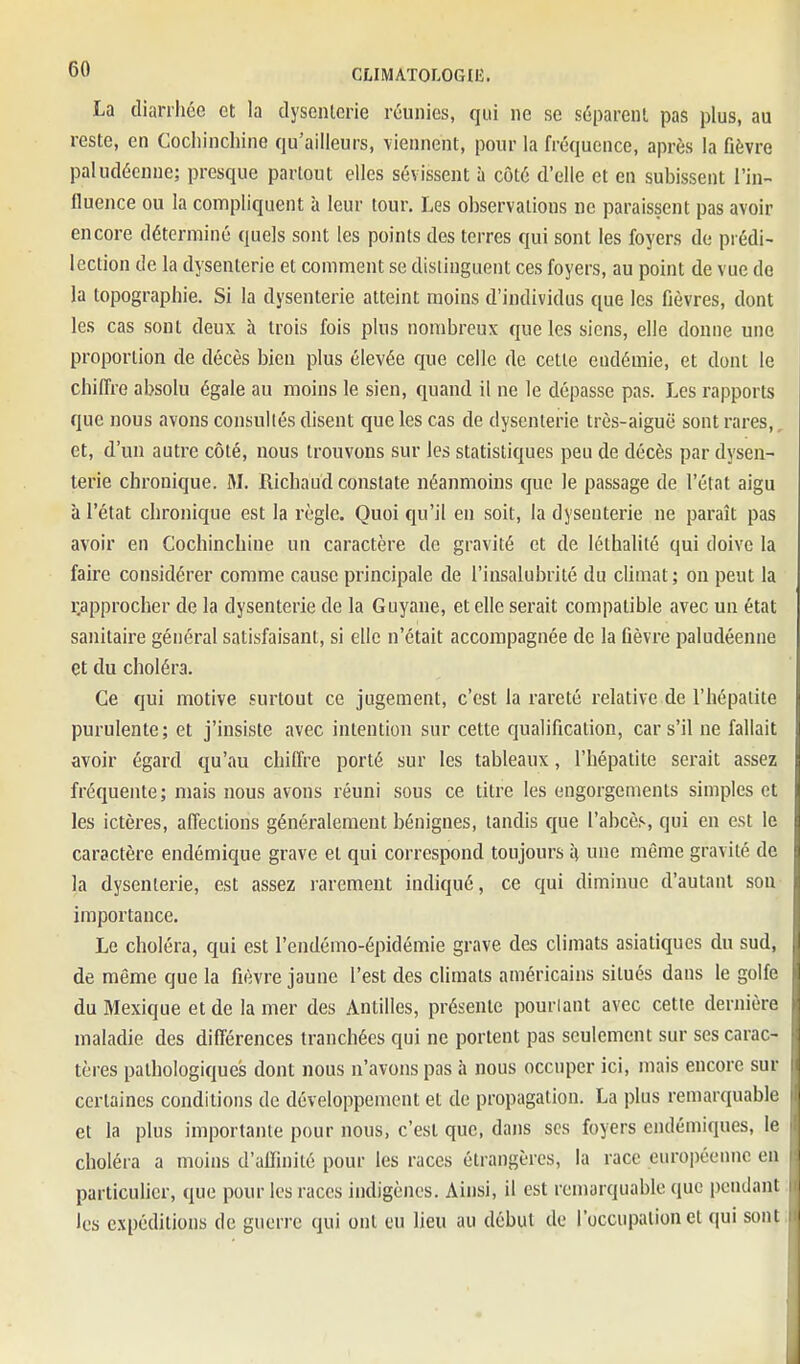 La dianliéc et la tlyscnlcrie réunies, qui ne se séparent pas plus, au reste, en Cocliinchine qu'ailleurs, viennent, pour la fréquence, après la fièvre paludéenne; presque partout elles sévissent à côté d'elle et en subissent l'in- llucnce ou la compliquent à leur tour. Les observations ne paraissent pas avoir encore déterminé quels sont les points des terres qui sont les foyers de prédi- lection de la dysenterie et comment se distinguent ces foyers, au point de vue de la topographie. Si la dysenterie atteint moins d'individus que les fièvres, dont les cas sont deux à trois fois plus nombreux que les siens, elle donne une proportion de décès bien plus élevée que celle de cette endémie, et dont le chiffre absolu égale au moins le sien, quand il ne le dépasse pas. Les rapports que nous avons consultés disent que les cas de dysenterie très-aiguë sont rares, et, d'un autre côté, nous trouvons sur les statistiques peu de décès par dysen- terie chronique. M. Richaud constate néanmoins que le passage de l'état aigu à l'état chronique est la l'èglc. Quoi qu'il en soit, la dysenterie ne paraît pas avoir en Cochinchine un caractère de gravité et de léthalité qui doive la faire considérer comme cause principale de l'insalubrité du climat ; on peut la ^approcher de la dysenterie de la Guyane, et elle serait compatible avec un état sanitaire général satisfaisant, si elle n'était accompagnée de la fièvre paludéenne et du choléra. Ce qui motive surtout ce jugement, c'est la rareté relative de l'hépatite purulente; et j'insiste avec intention sur cette qualification, car s'il ne fallait avoir égard qu'au chiffre porté sur les tableaux, l'hépatite serait assez fréquente; mais nous avons réuni sous ce titre les engorgements simples et les ictères, affections généralement bénignes, tandis que l'abcès, qui en est le caractère endémique grave et qui correspond toujours à une même gravité de la dysenterie, est assez rarement indiqué, ce qui diminue d'autant son importance. Le choléra, qui est l'endémo-épidémie grave des climats asiatiques du sud, de même que la fièvre jaune l'est des climats américains situés dans le golfe du Mexique et de la mer des Antilles, présente pourlant avec cette dernière maladie des différences tranchées qui ne portent pas seulement sur ses carac- tères pathologiques dont nous n'avons pas à nous occuper ici, mais encore sur certaines conditions de développement et de propagation. La plus remarquable et la plus importante pour nous, c'est que, dans ses foyers endémiques, le choléra a moins d'affinité pour les races étrangères, la race européenne eu particulier, que pour les races indigènes. Ainsi, il est remarquable que pendant les expéditions de guerre qui ont eu lieu au début de l'occupation et qui sont