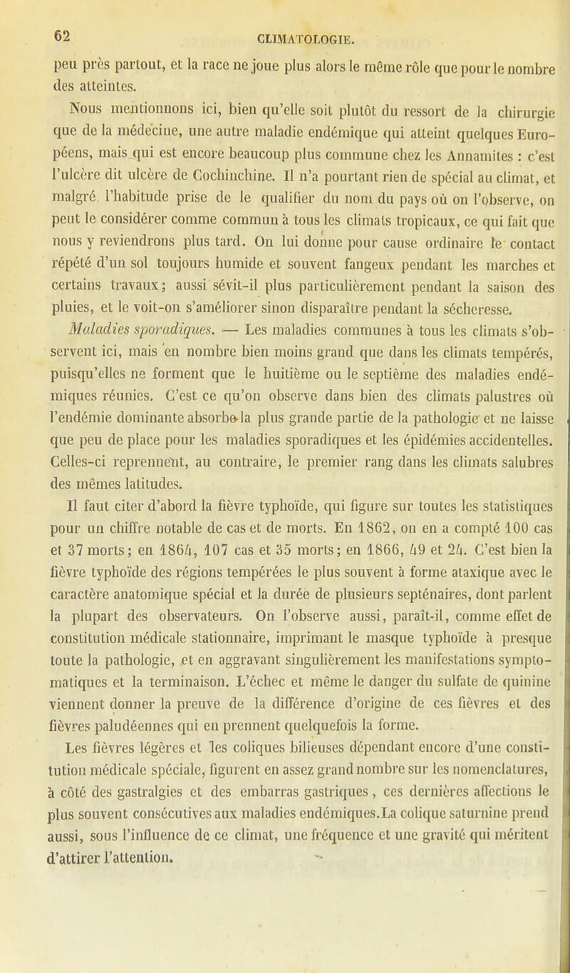 peu près partout, et la race ne joue plus alors le même rôle que pour le nombre des atteintes. Nous mentionnons ici, bien qu'elle soit plutôt du ressort de la chirurgie que de la médecine, une autre maladie endémique qui atteint quelques Euro- péens, mais qui est encore beaucoup plus commune chez les Annamites : c'est l'ulcère dit ulcère de Cochinchine. Il n'a pourtant rien de spécial au climat, et malgré l'habitude prise de le qualilier du nom du pays où on l'Qbserve, on peut le considérer comme commun à tous les climats tropicaux, ce qui fait que nous y reviendrons plus tard. Ou lui donne pour cause ordinaire le contact répété d'un sol toujours humide et souvent fangeux pendant les marches et certains travaux; aussi sévit-il plus particulièrement pendant la saison des pluies, et le voit-on s'améliorer sinon disparaître pendant la sécheresse. Maladies sporadiques. ■— Les maladies communes à tous les climats s'ob- servent ici, mais en nombre bien moins grand que dans les climats tempérés, puisqu'elles ne forment que le huitième ou le septième des maladies endé- miques réunies. C'est ce qu'on observe dans bien des climats palustres où l'endémie dominante absorbe-la plus grande partie de la pathologie et ne laisse que peu de place pour les maladies sporadiques et les épidémies accidentelles. Celles-ci reprenncYit, au contraire, le premier rang dans les climats salubres des mêmes latitudes. Il faut citer d'abord la fièvre typhoïde, qui figure sur toutes les statistiques pour un chiffre notable de cas et de morts. En 1862, on en a compté 100 cas et 37 morts; en 1864, 107 cas et 35 morts; en 1866, 49 et 24. C'est bien la fièvre typhoïde des régions tempérées le plus souvent à forme ataxique avec le caractère anatomique spécial et la durée de plusieurs septénaires, dont parlent la plupart des observateurs. On l'observe aussi, paraît-il, comme effet de constitution médicale stationnaire, imprimant le masque typhoïde à presque toute la pathologie, et en aggravant singulièrement les manifestations symplo- maliques et la terminaison. L'échec et même le danger du sulfate de quinine viennent donner la preuve de la différence d'origine de ces fièvres et des fièvres paludéennes qui en prennent quelquefois la forme. Les fièvres légères et les coliques bilieuses dépendant encore d'une consti- tution médicale spéciale, figurent en assez grand nombre sur les nomenclatures, à côté des gastralgies et des embarras gastriques, ces dernières affections le plus souvent consécutives aux maladies endémiques.La colique saturnine prend aussi, sous l'influence de ce climat, une fréquence et une gravité qui méritent d'attirer l'attention.