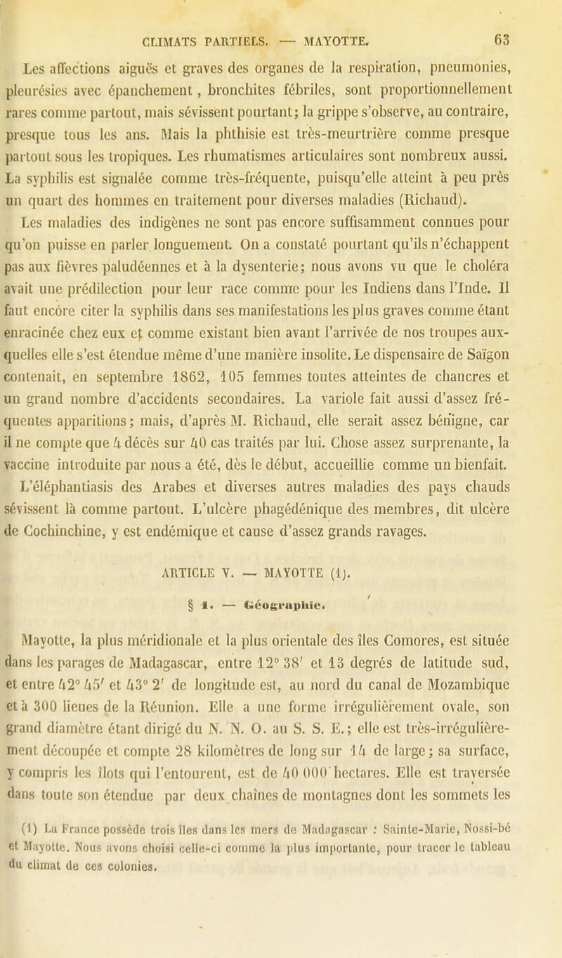 Les affections aiguës et graves des organes de la respiration, pneumonies, pleurésies avec épaiichement, bronchites fébriles, sont proportionnellement rares comme partout, mais sévissent pourtant; la grippe s'observe, au contraire, presque tous les ans. Mais la phthisie est Ircs-meurtrière comme presque partout sous les tropiques. Les rhumatismes articulaires sont nombreux aussi. La syphilis est signalée comme très-fréquente, puisqu'elle atteint à peu près un quart des hommes en traitement pour diverses maladies (Richaud). Les maladies des indigènes ne sont pas encore suffisamment connues pour qu'on puisse en parler longuement. On a constaté pourtant qu'ils n'échappent pas aux fièvres paludéennes et à la dysenterie; nous avons vu que le choléra avait une prédilection pour leur race comme pour les Indiens dans l'Inde. Il faut encore citer la syphihs dans ses manifestations les plus graves comme étant enracinée chez eux ef comme existant bien avant l'arrivée de nos troupes aux- quelles elle s'est étendue même d'une manière insolite. Le dispensaire de Saigon contenait, en septembre 1862, 105 femmes toutes atteintes de chancres et un grand nombre d'accidents secondaires. La variole fait aussi d'assez fré- quentes apparitions ; mais, d'après M. Richaud, elle serait assez bénigne, car il ne compte que 4 décès sur 40 cas traités par lui. Chose assez sui'prenante, la vaccine introduite par nous a été, dès le début, accueillie comme un bienfait. L'éléphantiasis des Arabes et diverses autres maladies des pays chauds sévissent là comme partout. L'ulcère phagédénique des membres, dit ulcère de Cochinchine, y est endémique et cause d'assez grands ravages. ARTICLE V. — MAYOTTE (Ij. § — Géographie. Mayotte, la plus méridionale et la plus orientale des îles Comores, est située dans les parages de Madagascar, entre 12° 38' et 13 degrés de latitude sud, et entre 42 45' et 43° 2' de longitude est, au nord du canal de Mozambique et à 300 lieues de la Réunion. Elle a une forme irrégulièrement ovale, son grand diamètre étant dirigé du N. N. 0. au S. S. E.; elle est très-irrégulière- ment découpée et compte 28 kilomètres de long sur 14 de large ; sa surface, y compris les îlots qui l'entourent, est de 40 000'hectares. Elle est traversée dans toute son étendue par deux chaînes de montagnes dont les sommets les (1) La France possède trois îles dans les mers de Madagascar : Sainte-Marie, Nossi-bé et Mayotte. Nous avons choisi celle-ci comme la plus importante, pour tracer le tableau du climat de ces colonies.