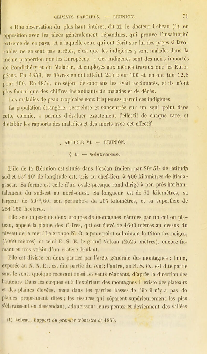 1 Une observation du plus haut intérêt, dit M. le docteur Lcbeau (1), en opposition avec les idées généralement répandues, qui prouve l'insalubrité extrême de ce pays, et à laquelle ceux qui ont écrit sur lui des pages si favo- rables ne se sont pas arrêtés, c'est que les indigènes y sont malades dans la même proportion que les Européens. ■> Ces indigènes sont des noirs importés de Pondichéry et du Malabar, et employés aux mêmes travaux que les Euro- péens. En 1849, les fièvres en ont atteint 245 pour 100 et en ont tué 12,8 pour 100. En 18)4, un séjour de cinq ans les avait acclimatés, et ils n'ont plus fourni que des chiffres insignifiants de malades et de décès. Les maladies de peau tropicales sont fréquentes parmi ces indigènes. La population étrangère, restreinte et concentrée sur un seul point dans pette colonie, a permis d'évaluer exactement l'effectif de chaque race, et d'établir les rapports des maladies et des morts avec cet effectif. , ARTICLE YI. — RÉUNION. § ■•. — Géographie. L'île de la Réunion est située dans l'océan Indien, par '20° 51' de latituc^ sud et 5o° 10' de longitude est, pris au chef-lieu, à 400 kilomètres de Mada- gascar. Sa forme est celle d'un ovale presque rond dirigé à peu près horizon- talement du sud-est au nord-ouest. Sa longueur est de 71 kilomètres, sa largeur de 50'^'',60, son périmètre de 207 kilomètres, et sa superficie de 251 160 hectares. Elle se compose de deux groupes de montagnes réunies par un col ou pla- teau, appelé la plaine des Cafres, qui est élevé de 1600 mètres au-dessus du niveau de la mer. Le groupe N. O. a pour point culminant le Piton des neiges, (3069 mèlres) et celui E. S. E. le grand Volcan (2625 mètres), encore fu- mant et très-voisin d'un cratère brûlant. Elle est divisée en deux parties par l'arête générale des montagnes : l'une, exposée au N, N. E., est dite pariie du vent; l'autre, au S. S. 0.,est dite partie sous le vent, quoique recevant aussi les vents régnants, d'après la direction des hauteurs. Dans les cirques et à l'extérieur des montagnes il existe des plateaux et des plaines élevées, mais dans les parties basses de l'île il n'y a pas de plaines proprement dites ; les fissures qui séparent supérieurement les pics s'élargissent en descendant, adoucissent leurs pentes et deviennent des vallées (1) Lebeau, Happort du premier Irimalro de 1850.