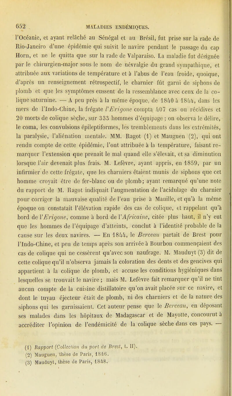 rOcéanie, et ayant relâché au Sénégal et au Brésil, fut prise sur la rade de Rio-Janeiro d'une épidémie qui suivit le navire pendant le passage du cap Horn, et ne le quitta que sur la rade de Valparaiso. La maladie fut désignée par le chirurgien-major sous le nom de névralgie du grand sympathique, et attribuée aux variations de température et à l'abus de l'eau froide, quoique, d'après un renseignement rétrospectif, le charnier fût garni de siphons de plomb et que les symptômes eussent de la ressemblance avec ceux de la co- lique saturnine. — A peu près à la même époque, de 1840 à ISlih, dans les mers de l'Indo-Chine, la frégate VErigone compta 407 cas ou récidives et 20 morts de colique sèche, sur 333 hommes d'équipage ; on observa le délire, le coma, les convulsions épileptiformes, les tremblements dans les extrémités, la paralysie, l'aliénation mentale. MM. Ragot (1) et Mauguen (2), qui ont rendu compte de cette épidémie, l'ont attribuée à la température, faisant re- marquer l'extension que prenait le mal quand elle s'élevait, et sa diminution lorsque l'air devenait plus frais. M. Lefèvre, ayant appris, en 1859, par un infirmier de cette frégate, que les charniers étaient munis de siphons que cet homme croyait être de fer-blanc ou de plomb; ayant remarqué qu'une note du rapport de M. Ragot indiquait l'augmentation de l'acidulage du charnier pour corriger la mauvaise qualité de l'eau prise à Manille, et qu'à la même époque on constatait l'élévation rapide des cas de colique, et rappelant qu'à bord de VEingone, comme à bord de l'Africaine, citée plus haut, il n'y eut que les hommes de l'équipage d'atteints, conclut à l'identité probable de la cause sur les deux navires. — En 1844, le Berceau partait de Brest pour rindo-Chine, et peu de temps après son arrivée à Bourbon commençaient des cas de colique qui ne cessèrent qu'avec sou naufrage. M. Mauduyt (3) dit de cette colique qu'il n'observa jamais la coloration des dents et des gencives qui appartient à la colique de plomb, et accuse les conditions hygiéniques dans lesquelles se trouvait le navire ; mais M. Lefèvre fait remarquer qu'il ne tint aucun compte de la cuisine dislillatoire qu'on avait placée sur ce navire, et dont le tuyau éjecteur était de plomb, ni des charniers et de la nature des siphons qui les garnissaienl. Cet auteur pense que le Berceau, en déposant ses malades dans les hôpitaux de Madagascar et de Mayotte, concourut à accréditer l'opinion de l'endémicité de la colique sèche dans ces pays. — (1) Rapport {Collection du port de Brest, t. II), (2) Mauguen, thèse de Paris, 1846. (3) Mauduyt, thèse de Paris, 1848.
