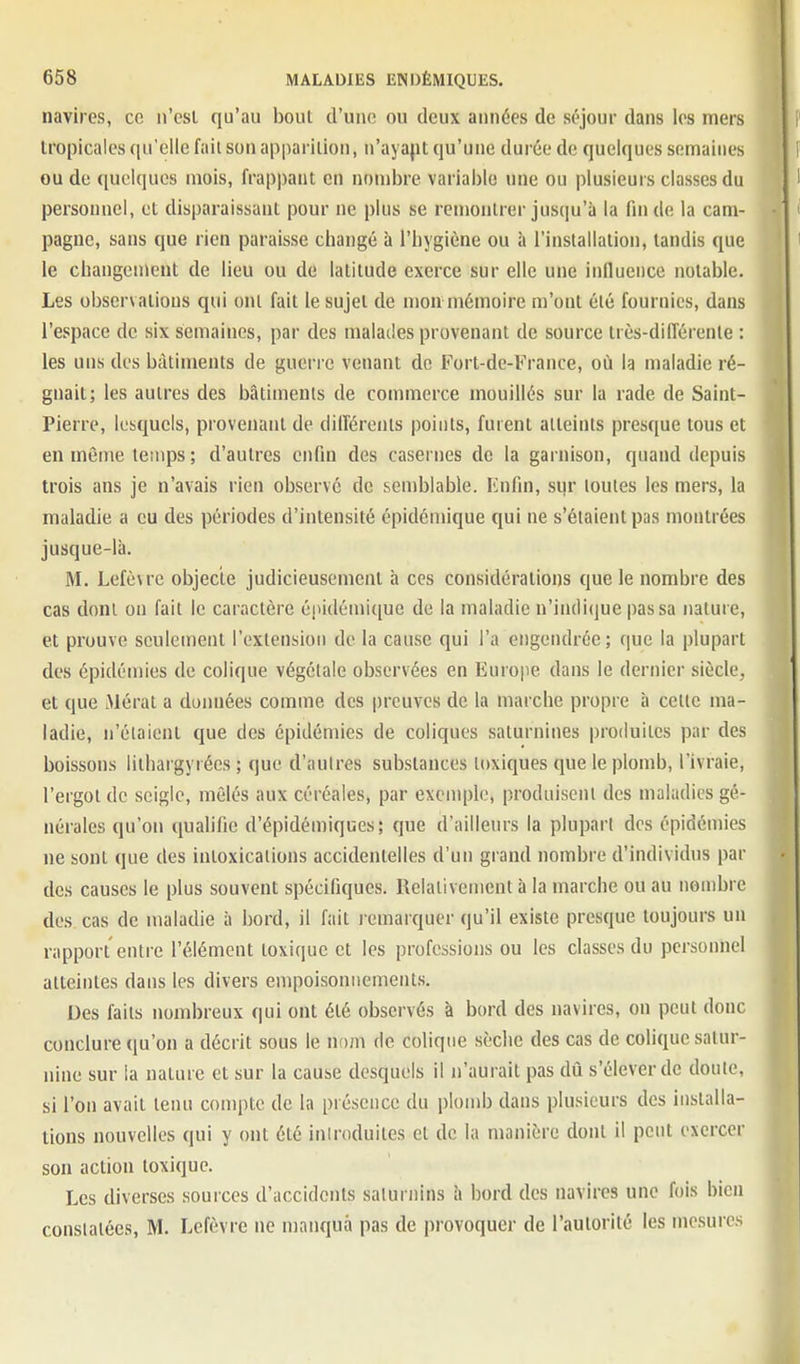 navires, ce ii'esl qu'au bout d'une ou deux aimées de séjour dans les mers tropicales qu'elle fait son apparition, n'ayapt qu'une durée de quelques semaines ou de quelques mois, frappant en nombre variable une ou plusieurs classes du personnel, et disparaissant pour ne plus se remontrer jusqu'à la fin de la cam- pagne, sans que rien paraisse cliangé à l'hygiène ou b l'installation, tandis que le changement de lieu ou de latitude exerce sur elle une influence notable. Les observations qui ont fait le sujet de mon rnémoire m'ont été fournies, dans l'espace de six semaines, par des malades provenant de source très-différente : les uns des bâtiments de guerre venant de Fort-de-France, où la maladie ré- gnait; les autres des bâtiments de commerce mouillés sur la rade de Saint- Pierre, lesquels, provenant de dilîérents points, furent atteints presque tous et en même temps ; d'autres enfin des casernes de la garnison, quand depuis trois ans je n'avais rien observé de semblable. Knfin, sqr toutes les mers, la maladie a eu des périodes d'intensité épidémique qui ne s'étaient pas montrées jusque-là. M. Lefè\re objecte judicieusement à ces considérations que le nombre des cas dont on fait le caractère épidémique de la maladie n'indique passa nature, et prouve seulement l'extension de la cause qui l'a engendrée; que la plupart des épidémies de colique végétale observées en Europe dans le dernier siècle, et que Mérat a données comme des preuves de la marche propre à cette ma- ladie, n'étaient que des épidémies de coliques saturnines produites par des boissons lithargyrées ; que d'autres substances toxiques que le plomb, l'ivraie, l'ergot de seigle, mêlés aux céréales, par exemple, produisent des maladies gé- nérales qu'on qualifie d'épidémiques; que d'ailleurs la plupart des épidémies ne sont que des intoxications accidentelles d'un grand nombre d'individus par des causes le plus souvent spécifiques. Relativement à la marche ou au nombre des cas de maladie à bord, il fait l emarquer qu'il existe presque toujours un rapport entre l'élément toxique et les professions ou les classes du personnel atteintes dans les divers empoisonnements. Des faits nombreux qui ont été observés à bord des navires, on peut donc conclure qu'on a décrit sous le n om de colique sèche des cas de colique satur- nine sur la nature et sur la cause desquels il n'aurait pas dû s'élever de doute, si l'on avait tenu compte de la présence du plomb dans plusieurs des installa- tions nouvelles qui y ont été inlroduites et de la manière dont il peut exercer son action toxique. Les diverses sources d'accidents saturnins à bord des navires une fois bien constatées, M. Lefèvre ne manqua pas de provoquer de l'autorité les mesures