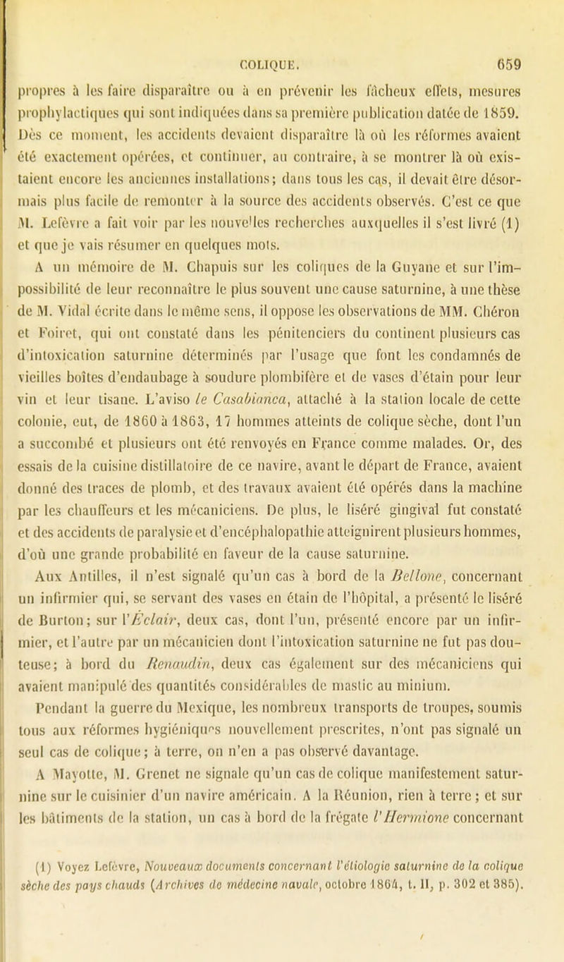 propres à les faire disparaître ou à en prévenir les l'àcheux efl'els, mesures propliyiacli<iues qui sont indiquées dans sa première publication datée de 1859, Dès ce moment, les accidents devaient disparaître là où les réformes avaient (■'lé exactement opérées, et continuer, au contraire, îi se montrer là où exis- taient encore les anciennes installations; dans tons les cas, il devait ôire désor- mais plus facile de remonter à la source des accidents observés. C'est ce que M. Lefèvre a fait voir par les nouvelles recherclies auxquelles il s'est livré (1) et que je vais résumer en quelques mois. A un mémoire de M. Chapuis sur les coliques de la Guyane et sur l'im- possibilité de leur reconnaître le plus souvent une cause saturnine, à une thèse de M. Vidal écrite dans le même sens, il oppose les observations de MM. Cliéron et Foiret, qui ont constaté dans les pénitenciers du continent plusieurs cas d'inloxicalion saturnine déterminés par l'usage que font les condamnés de vieilles boîtes d'endaubage à soudure plombifère el de vases d'étain pour leur vin et leur tisane. L'aviso le Casablanca, attaché à la station locale de cette colonie, eut, de 1860 à 1863, 17 hommes atteints de colique sèche, dont l'un a succombé et plusieurs ont été renvoyés en France comme malades. Or, des essais delà cuisine distillaloire de ce navire, avant le départ de France, avaient donné des traces de plomb, et des travaux avaient été opérés dans la machine par les chauffeurs et les mécaniciens. De plus, le liséré gingival fut constaté et des accidents de paralysie et d'encéphalopathie atteignirent plusieurs hommes, d'où une grande probabilité en faveur de la cause saturnine. Aux Antilles, il n'est signalé qu'un cas à bord de la Bellone, concernant un infirmier qui, se servant des vases en étain de l'hôpital, a présenté le liséré de Burton; sur VEclair, deux cas, dont l'un, présenté encore par un infir- mier, et l'autre par un mécanicien dont l'intoxication saturnine ne fut pas dou- teuse; à bord du Renaudin, deux cas également sur des mécaniciens qui avaient manipulé des quantités considérables de niaslic au minium. Pendant la guerre du Mexique, les nombreux transports de troupes, soumis tous aux réformes hygiéniquf^s nouvellement prescrites, n'ont pas signalé un seul cas de colique; à terre, on n'en a pas obsmé davantage. A Mayolle, iM. Grenet ne signale qu'un cas de colique manifestement satur- nine .sur le cuisinier d'un navire américain. A la Réunion, rien à terre ; et sur les bâtiments de la station, un cas ii bord de la frégate VHermione concernant (1) Voyez Lefèvre, Nouveaux documents concernmt l'éliologio saturnine de la colique sèche des pays chauds {Archives do médecine navale, octobre I8G4, t. H; p. 302 et 385).