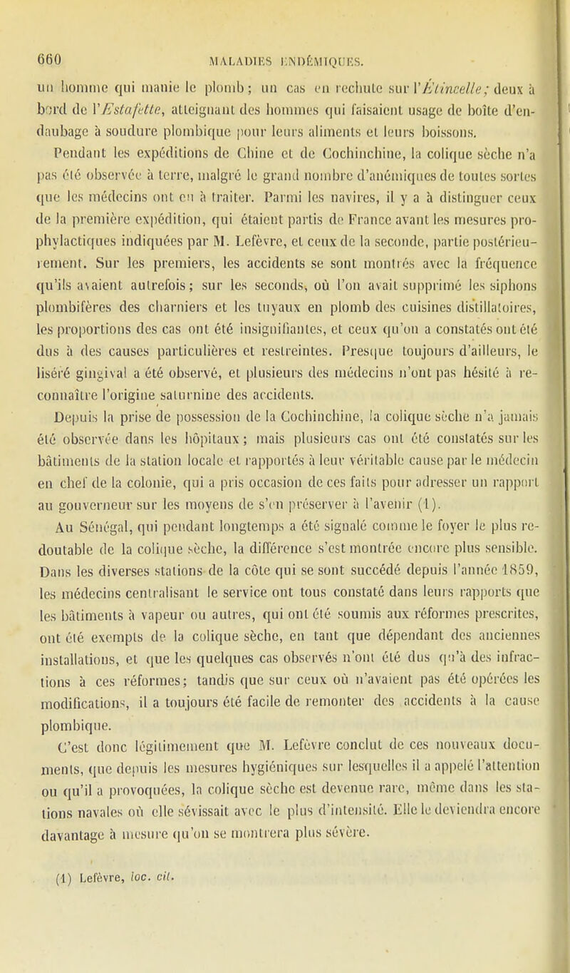 iiii homme qui manie le plomb; un cas en recliule am-V Étincelle ; deux à bord de Y Estafette, atleiguanl des lionniies qui faisaient usage de lioîte d'en- daubagc à soudure plombique pour leurs aliments et leurs boissons. Pendant les expéditions de Chine et de Cochinchine, la colique sèche n'a pas élé observée à terre, malgré le grand nombre d'anémiques de toutes sortes que les médecins ont eu h traiter. Parmi les navires, il y a à distinguer ceux de la première expédition, qui étaient partis de France avant les mesures pro- phylactiques indiquées par M. Lefèvre, et ceux de la seconde, partie postérieu- lement. Sur les premiers, les accidents se sont montrés avec la fréquence qu'ils avaient autrefois; sur les seconds, où l'on avait supprimé les siphons plombifères des charniers et les tuyaux en plomb des cuisines distillaioires, les proportions des cas ont été insiguilianlcs, et ceux qu'on a constatés ont été dus à des causes particulières et restreintes. Pres(|ue toujours d'ailleurs, le liséré gingival a été observé, ei plusieurs des médecins n'ont pas hésité à re- connaître l'origine saturnine des accidents. Depuis la prise de possession de la Cochinchine, la colique sèche n'a jamais élé observée dans les hôpitaux; iTiais plusieurs cas ont élé constatés sur les bâtimenls de la station locale et rapportés à leur véritable cause par le médecin en chef de la colonie, qui a pris occasion de ces faits pour adresser un rappiirt au gouverneur sur les moyens de s'en préserver à l'avenir (1). Au Sénégal, qui pendant longtemps a été signalé comme le foyer le plus re- doutable de la colique sèche, la difl'érence s'est montrée encore plus sensible. Dans les diverses stations de la côte qui se sont succédé depuis l'année 1859, les médecins centralisant le service ont tous constaté dans leurs rapports que les bâtiments à vapeur ou autres, qui ont été soumis aux réformes prescrites, ont été exempts de la colique sèche, en tant que dépendant des anciennes installations, et que les quelques cas observés n'om été dus qu'à des infrac- tions à ces réformes; tandis que sur ceux oti n'avaient pas été opérées les modifications, il a toujours élé facile de remonter des accidents à la cause plombique. C'est donc légiiimement que M. Lefèvre conclut de ces nouveaux docu- ments, que depuis les mesures hygiéniques sur lesquelles il a appelé l'altention ou qu'il a provoquées, la colique sèche est devenue rare, même dans les sta- tions navales où elle sévissait avec le plus d'intensilé. Elle le deviendra encore davantage à mesure (ju'on se montrera plus sévère. (1) Lefèvre, loc. cil.