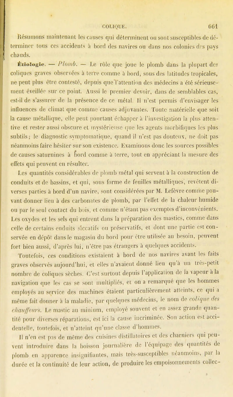 COLKJUE. llésuinoiis maintonaiU les causes qui détcnniiieiil ou soiitsuscepliblesdcdc- teriiiinor Ions CCS accidenis à bord des navires ou dans nos colonies des pays ihaiids. Ëtioiogic. — Plomb. — J.e rôle que joue le plomb dans la plupart dos coli(iues graves observées à lerre comme à bord, sous des laliludcs Iropicales, ne peut plus être contesté, depuis qucTattention des médecins a élé sérieuse- ment éveilléi' sur ce point. Aussi le premier devoir, dans de semblables cas, est-il de s'assurer de la présence de ce métal. Il n'est permis d'envisager les influences de climat que comme causes adjuvantes. Toute matérielle que soit la cause métallique, elle peut pourtant échappera l'investigation la plus atten- tive et rester aussi obscure et mysléricusc (jue les agents morbifiques les plus subtils; le diagnostic symptomniique, quand il n'est pas douteux, ne doit pas néanmoins faire hésiter sur son existence. Examinons donc les sources possibles de causes saturnines à f)ord comme à terre, tout en appréciant la mesure des effets qui peuvent en résulter. Les quantités considérables de plomb métal qui servent à la construction de conduits et de bassins, et qui, sous forme de feuilles métalliques, revêtent di- verses parties à bord d'un navire, sont considérées par M. Lefèvre comme pou- vant donner lieu à des carbonates de plomb, par l'effet de la chaleur humide ou par le seul contact du bois, et comme n'étant pas exemptes d'inconvénients. Les oxydes et les sels qui entrent dans la préparation des mastics, comme dans celle de certains enduits siccatifs ou préservatifs, et dont une partie est con- servée en dépôt dans le magasin du bord pour être utilisée au besoin, peuvent fort bien aussi, d'après lui, n'être pas étrangers à (pjehpies accidenis. Toutefois, ces conditions existaient à bord de nos navires avant les faits graves observés aujourd'hui, et elles n'avaient donné lieu qu'à un très-petit nombre de coliques sèches. C'est surtout depuis l'applicalion de la vapeur à la navigation que les cas se soni multipliés, et on a remarqué que les hommes employés au service des machines étaient particulièrement atteints, ce qui a même fait donner h la maladie, par quelques médecins, le nom de colique des chauffeurs. Le mastic au minium, employé souvent et en assez grande quan- tité pour diverses réparations, est ici la cause incriminée. Son action est acci- dentelle, toutefois, et n'atteint qu'une classe d'hommes. Il n'en est pns de même des cuisines distillaloires et des charniers qui peu- vent introduire dans la boisson journalière de l'équipage des (puuitités de plomb en apparence iusigniliaiites, mais très-susceptibles néanmoins, par la durée et la continuité de leur action, de produire les cmpoisonneu)enis collée-