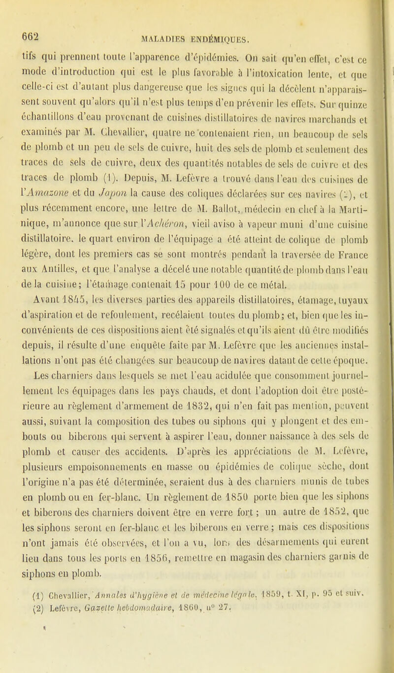 tifs qui prennent tonte l'apparence d'épidémies. On sait qu'en ciïel, c'est ce mode d'introduction qui est le plus favorable ù l'intoxicalion lente, et que celle-ci est d'autant plus dangereuse que les signes qui la décèlent n'apparais- sent souvent qu'alors qu'il n'est plus tenjpsd'en prévenir les effets. Sur quinze échantillons d'eau provenant de cuisines dislillatoires de navires marchands et examinés par M. Chevallier, quatre ne contenaient rien, un beaucoup de sels de plomb et un peu de sels de cuivre, huit des sels de plomb et seulement des traces de sels de cuivre, deux des quantités notables de sels de cuivre et des traces de plomb (1). Depuis, M. Lefèvre a trouvé dans l'eau des cuisines de l'Amazone et du Japon la cause des coliques déclarées sur ces navires (:), et plus récemment encore, une lettre de M. Ballot, médecin en chef à la Marti- nique, m'annonce que sur VAchéron, vieil aviso à vapeur muni d'une cuisine distillatoire. le quart environ de l'équipage a été atteint de colique de plomb légère, dont les premiers cas se sont montrés pendant la traversée de France aux Antilles, et que l'analyse a décelé une notable quantité de plomb dans l'eau delà cuisine; l'étaihage contenait 15 pour 100 de ce métal. Avant 1845, les diverses parties des a|)pareils dislillatoires, étamage, tuyaux d'aspiration et de refoulement, recélaient toutes du plomb; et, bien que les in- convénients de ces dispositions aient été signalés et qu'ils aient dû être modifiés depuis, il résulte d'une enquête faite par M. Lefèvre que les anciennes instal- lations n'ont pas été changées sur beaucoup de navires datant de cette époque. Les charniers dans lesquels se met l'eau acidulée que consomment journel- lement les équipages dans les pays chauds, et dont l'adoption doit être posté- rieure au règlement d'armement de 1832, qui n'en fait pas mention, peuvent aussi, suivant la coniposition des tubes ou siphons qui y plongent et des em- bouts ou biberons qui servent à aspirer l'eau, donner naissance à des sels de plomb et causer des accidents. D'après les appréciations de M. Lefèvre, plusieurs empoisonnements en masse ou épidémies de coliiiue sèche, dont l'origine n'a pas été déterminée, seraient dus à des charniers munis de tubes en plomb ou en fer-blanc. Un règlement de 1850 porte bien que les siphons et biberons des charniers doivent être en verre fort ; un autre de 1852, que les siphons seront en fer-blanc et les biberons en verre ; mais ces dispositions n'ont jamais été observées, et l'on a vu. Ion; des désarmements qui eurent lieu dans tous les ports en 185(i, remettre en magasin des charniers garnis de siphons en plomb. (1) Che\MieT, Annales d'hygiène et de médecine légnlu. 1859, l. XI, p. 95 et suiv. (2) helèwe. Gazelle hebdomudaire, 1800, ii 27.