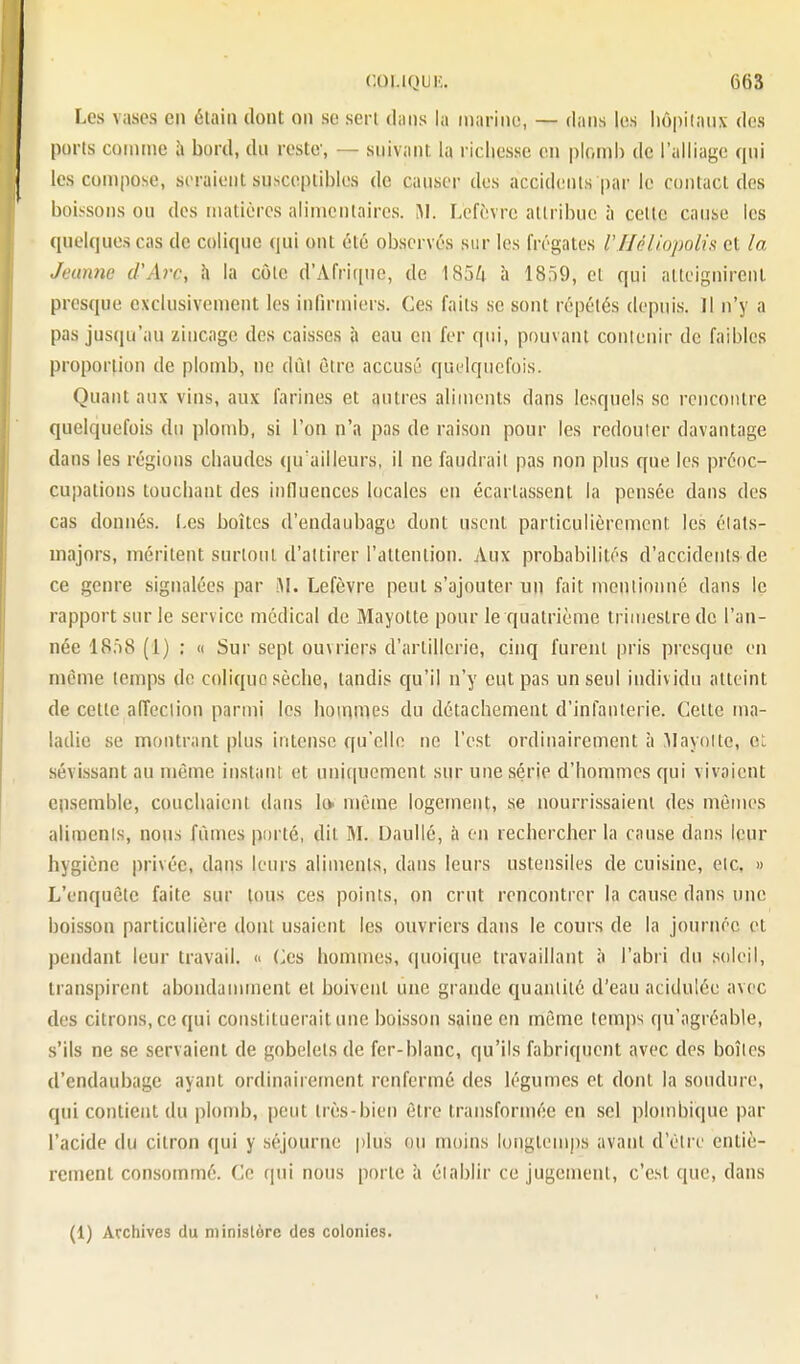 Les vases en élaiii dont on se sert dans la inariiio, — dans les hôpitaux des ports comme h bord, dn reste, — suivant la richesse en ploinh de l'alliage qui les compose, seraient susceptibles de causer des accidents par le contact des boissons ou des matières alimentaires. Lcfèvre attribue à celte cause les quelques cas de colique qui ont été observés sur les frégates Vlléliopolis et la Jeanne d'Arc, h la côte d'Afrique, de 185/i à 1859, et qui atteignirent presque exclusivement les infirmiers. Ces faits se sont répétés depuis, il n'y a pas jusqu'au ziucage des caisses à eau en fer qui, pouvant contenir de faibles proportion de plomb, ne dût être accusé quelquefois. Quant aux vins, aux farines et autres aliments dans lesquels se rencontre quelquefois du plondj, si l'on n'a pas de raison pour les redouter davantage dans les régions chaudes qu'ailleurs, il ne faudrait pas non plus que les préoc- cupations touchant des influences locales en écartassent la pensée dans des cas donnés, i.es boîtes d'endaubage dont usent particulièrement les états- majors, méritent surtout d'attirer l'attention. Aux probabilités d'accidents de ce genre signalées par M. Lefèvre peut s'ajouter un fait mentionné dans le rapport sur le service médical de Mayotte pour le quatrième trimestre de l'an- née 18fi8 (1) : (I Sur sept ouvriers d'artillerie, cinq furent pris presque en même temps de colique sèche, tandis qu'il n'y eut pas un seul individu atteint de cette affection parmi les hommes du détachement d'infanterie. Cette ma- ladie se montrant plus intense qu'elle ne l'est ordinairement à .Mayotte, ot sévissant au même instant et uniquement sur une série d'hommes qui vivaient ensemble, couchaient dans lo même logement, se nourrissaient des mètJies aliments, nous fûmes porté, dit M. Daullé, à on rechercher la cause dans leur hygiène privée, dans leurs aliments, dans leurs ustensiles de cuisine, etc, » L'enquête faite sur tous ces points, on crut rencontrer la cause dans une boisson particulière dont usaient les ouvriers dans le cours de la journée et pendant leur travail. « Ces hommes, quoique travaillant à l'abri dn soleil, transpirent abondamment et boivent une grande quantité d'eau acidulée avec des citrons, ce qui constituerait une boùsson saine en même temps qu'agréable, s'ils ne se servaient de gobelets de fer-blanc, qu'ils fabriquent avec des boîtes d'endaubage ayant ordinairement renfermé des légumes et dont la soudure, qui contient du plond), peut très-bien être transformée en sel plombique par l'acide du citron qui y séjourne plus ou moins longtemps avant d'être entiè- rement consommé. Ce qui nous porte à établir ce jugement, c'est que, dans (1) Acchives du ministère des colonies.