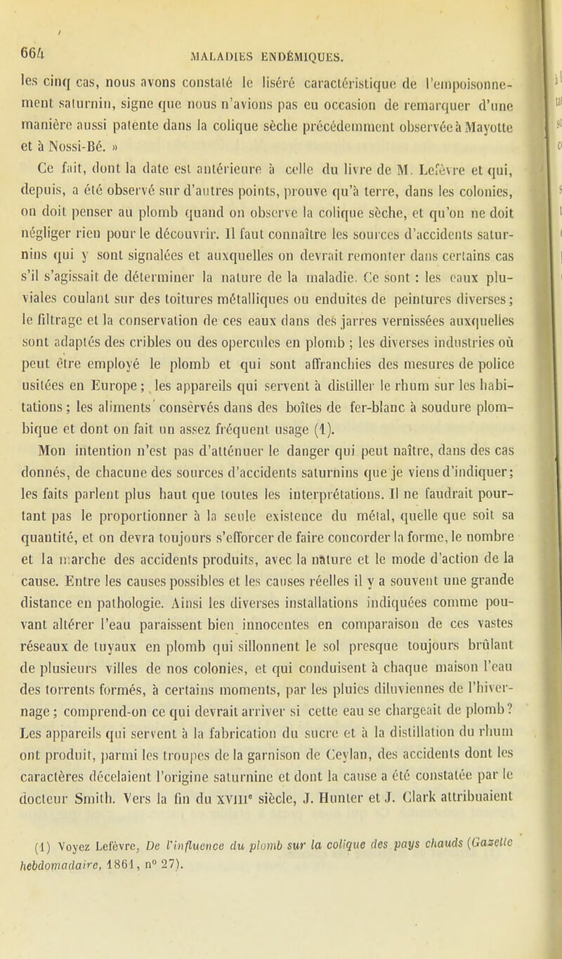 les cinq cas, nous avons constaté le liséré caractéristique de l'enipoisonne- niont salurnin, signe que nous n'avions pas eu occasion de remarquer d'une manière aussi patente dans la colique sèche précédemment observée à Mayotte et à Nossi-Bé. » Ce fait, dont la date est antérieure à colle du livre de M. Lefèvre et qui, depuis, a été observé sur d'autres points, prouve qu'à terre, dans les colonies, on doit penser au plomb quand on observe la colique sèche, et qu'on ne doit négliger rien pour le découvrir. Il faut connaître les sources d'accidents satur- nins qui y sont signalées et auxquelles on devrait remonler dans corlains cas s'il s'agissait de déterminer la nature de la maladie. Ce sont : les eaux plu- viales coulant sur des toitures métalliques ou enduites de peintures diverses; le filtrage et la conservation de ces eaux dans des jarres vernissées auxquelles sont adaptés des cribles ou des opercules en plomb ; les diverses industries où peut être employé le plomb et qui sont affranchies des mesui'es de police usitées en Europe ; les appareils qui servent à distiller le rhum sur les habi- tations ; les aliments conservés dans des boîtes de fer-blanc à soudure plom- bique et dont on fait un assez fréquent usage (1). Mon intention n'est pas d'atténuer le danger qui peut naître, dans des cas donnés, de chacune des sources d'accidents saturnins que je viens d'indiquer; les faits parlent plus haut que toutes les interprétations. Il ne faudrait pour- tant pas le proportionner à la seule existence du métal, quelle que soit sa quantité, et on devra toujours s'efforcer de faire concorder In forme, le nombre et la marche des accidents produits, avec la nature et le mode d'action de la cause. Entre les causes possibles et les causes réelles il y a souvent une grande distance en pathologie. Ainsi les diverses installations indiquées comme pou- vant altérer l'eau paraissent bien innocentes en comparaison de ces vastes réseaux de tuyaux en plomb qui sillonnent le sol presque toujours brûlant de plusieurs villes de nos colonies, et qui conduisent à chaque maison l'eau des torrents formés, à certains moments, par les pluies diluviennes de l'hiver- nage ; comprend-on ce qui devrait arriver si cette eau se chargeait de plomb? Les appareils qui servent à la fabrication du sucre et à la distillation du rhum ont produit, jjarmi les troujies de la garnison de Ceylan, des accidents dont les caractères décelaient l'origine saturnine et dont la cause a été constatée par le docteur Smith. Vers la fin du xvjli siècle, J. Hunier et J. Clark attribuaient (1) Voyez Lefèvre, De l'influonce du plomb sur la colique des pays chauds [Gazelle hebdomadaire, iSGi,^ 27).