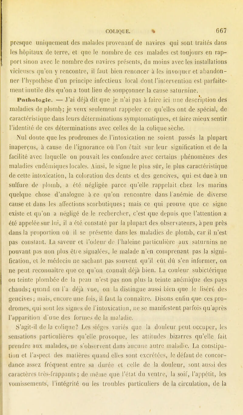 presque uiii(|iictuent des inalatles proveiinnl de navires qui sont Irailés dans les hôpitaux de terre, et que le nombre de ces malades est toujours en rap- port sinon avec le nombre des navires présents, du moins avec les installations vicieuses (ju'on y rencontre, il faut bien renoncer à les invo(|utret abandon- ner riiypoihèse d'un principe infectieux local dont l'intervention est parfaite- ment inutile dès qu'on a tout lien de soupçonner la cause saturnine. Pathologie. — ,T'ai déjà dit que je n'ai pas à faire ici une description des maladies de plomb; je veux seulement rappeler ce qu'elles ont de spécial, de caractérisii(iue dans leurs déterminations symptomaliques, et faire mieux sentir l'identité de ces déterminations avec celles de la colique sèclie. Nul doute que les prodromes de l'intoxication ne soient passés la plupart inaperçus, à cause de l'ignorance où l'on était sur leur signification et de la facilité avec laquelle on pouvait les confondre avec certains phénomènes des maladies endémiques locales. Ainsi, le signe le plus sûr, le plus caractéristique de celte inloxicalioii, la coloration des dents et des gencives, qui est due à un sulfure de plomb, a été négligée parce qu'elle rappelait chez les marins quelque chose d'analogue à ce qu'on rencontre dans i anémie de diverse cause et dans les aiïeclions scorbutitiues ; mais ce qui prouve que ce signe existe et qu'on a négligé de le rechercher, c'est que depuis que l'attention a été appelée sur lui, il a été constaté par la plupart des observateurs, à peu près dans la proportion (!Ù il se présente dans les maladies de plomb, car il n'est pas constant. La saveur et l'odeur de l'haleine particulière aux saturnins ne pouvant pas non plus ètie signalées, le malade n'en comprenant pas la signi- fication, et le médecin ne sachant pas souvent qu'il eut dû s'en informer, on ne peut reconnaître (|ue ce qu'on comiaît déjà bien. La couleui' subiciérique ou teinte plombée de la peau n'est pas non plus la teinte anémique des pays chauds; quand on l a déjà vue, on la distingue aussi bien (|ue le liséré des gencives; mais, encore une fois, il faut la connaître. Disons enfin que ces pro- dromes, qui sont les signes de l'intoxication, ne se manifestent parfois qu'après l'apparition d'une des formes de la maladie. S'agit-il de la coliqiu;? I>es sièges variés que la douleur peut occuper, les sensations particulières (|u'elle provoque, les attitudes bizarres qu'elle fait prendre aux malades, ne s'observent dans aucune autre maladie. La constipa- tion et l'aspect des matières (|uand elles sont excrétées, le défaut de concor- dance assez fréquent entre sa durée et celle de la douleur, sont aus-ii des caractères très-frappants; de même que l'état du ventre, la soif, l'appétit, les vomissements, l'intégrité ou les troubles particuliers de la circulation, de la