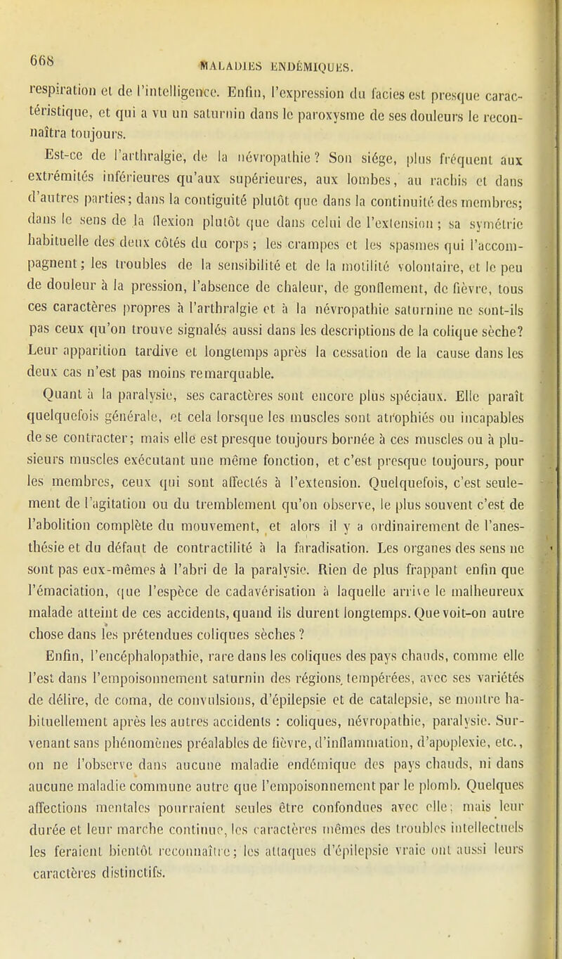 respiration el de l'intelligeiîce. Enfin, l'expression du faciès est presque carac- téristique, et qui a vu un saturnin dans le paroxysme de ses douleurs le recon- naîtra toujours. Est-ce de l'artiiralgie, de la iiévropalhie ? Son siège, plus fréquent aux extrémités inférieures qu'aux supérieures, aux lombes, au rachis et dans d'autres piirties; dans la contiguité plutôt que dans la continuité des membres; dans le sens de la llexion plutôt que dans celui de l'cxlension ; sa symétrie habituelle des deux côtés du corps ; les crampes et les spasmes qui l'accom- pagnent; les troubles de la sensibilité et de la molililé volontaire, et le peu de douleur à la pression, l'absence de chaleur, de gonflement, de fièvre, tous ces caractères propres à l'arthralgie et à la névropathie saturnine no sont-ils pas ceux qu'on trouve signalés aussi dans les descriptions de la colique sèche? Leur apparition tardive et longtemps après la cessation de la cause dans les deux cas n'est pas moins remarquable. Quant à la paralysie, ses caractères sont encore plus spéciaux. Elle paraît quelquefois générale, et cela lorsque les muscles sont ati'ophiés ou incapables de se contracter; mais elle est presque toujours bornée à ces muscles ou à plu- sieurs muscles exécutant une même fonction, et c'est presque toujours, pour les membres, ceux qui sont alfectés à l'extension. Quelquefois, c'est seule- ment de l'agitation ou du tremblement qu'on observe, le plus souvent c'est de l'abolition complète du mouvement, et alors il y a ordinairement de l'anes- tlîésieetdu défaut de contractilité à la faradisation. Les organes des sens ne sont pas eux-mêmes à l'abri de la paralysie. Rien de plus fi-appant enfin que l'émaciation, ([ue l'espèce de cadavérisation à laquelle arrive le malheureux malade atteint de ces accidents, quand ils durent longtemps. Que voit-on autre » chose dans les prétendues coliques sèches ? Enfin, l'encéphalopathie, rare dans les coliques des pays chauds, comme elle l'est dans l'empoisonnement saturnin des régions tempérées, avec ses variétés de délire, de coma, de convulsions, d'épilepsie et de catalepsie, se montre ha- bituellement après les autres accidents : coliques, névropathie, paralysie. Sur- venant sans phénomènes préalables de fièvre, d'inflammation, d'apoplexie, etc., on ne l'observe dans aucune maladie endémique des pays chauds, ni dans aucune maladie commune autre que l'empoisonnement par le plomb. Quelques affections mentales pourraient seules être confondues avec elle; mais leur durée et leur marche continue, les caractères mêmes des troubles intellectuels les feraient bientôt reconnaîlie; les attaques d'épilepsie vraie ont aussi leurs caractères distinctifs.