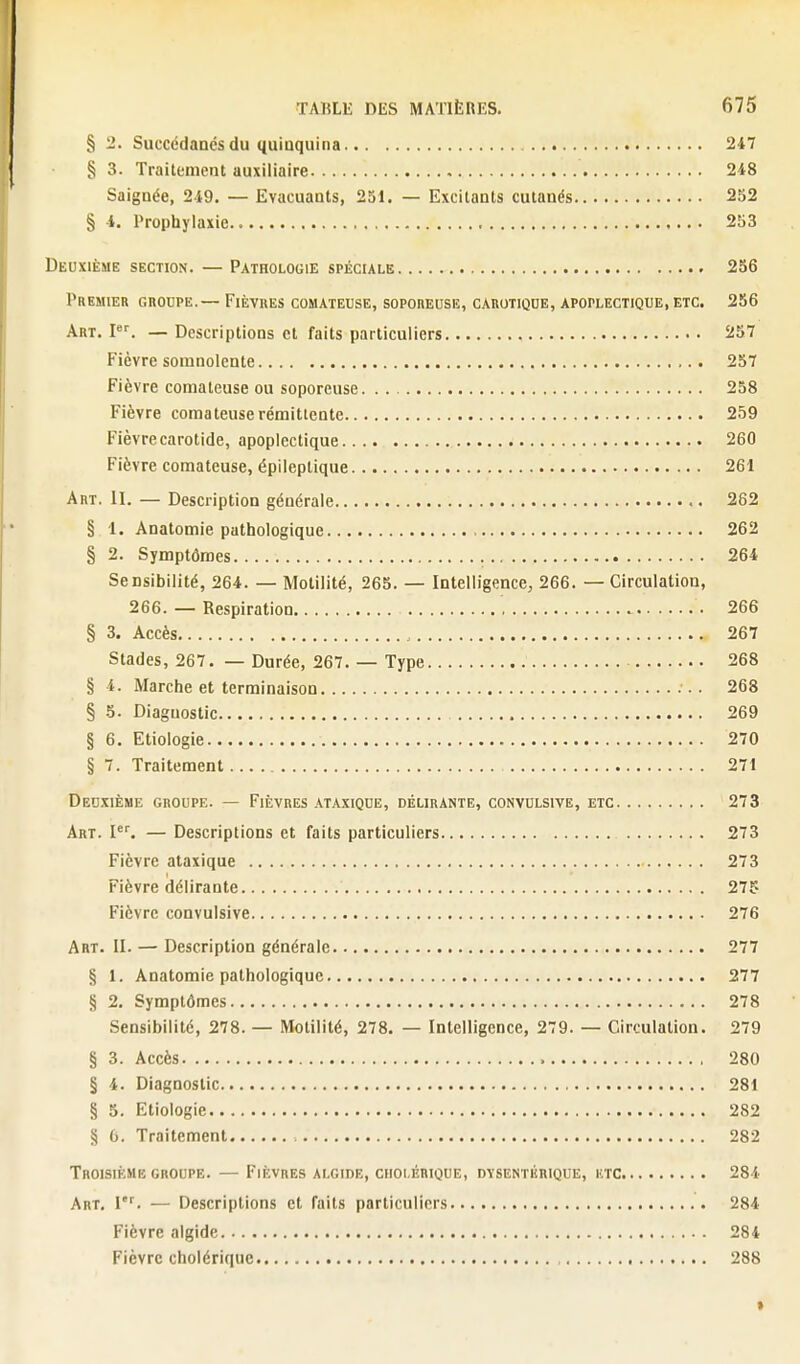 § 2. Succédanés du quinquina 247 § 3. Traitement auxiliaire , 248 Saignée, 249. — Evacuants, 251. — Excitants cutanés 252 § 4. Prophylaxie 253 Deuxième section. —Pathologie spéciale 256 Premier grodpe.— Fièvres comateuse, soporeuse, carotiqoe, apoplectique, etc. 256 Aht. I. — Descriptions et faits particuliers 257 Fièvre somnolente 257 Fièvre comateuse ou soporeuse 258 Fièvre comateuse rémittente 259 Fièvre carotide, apoplectique 260 Fièvre comateuse, épileptique 261 Art. il — Description générale 262 § 1. Anatomie pathologique 262 § 2. Symptômes 264 Sensibilité, 264. — Motilité, 265. — Intelligence, 266. — Circulation, 266. — Respiration 266 § 3. Accès 267 Stades, 267. — Durée, 267. — Type 268 § 4. Marche et terminaison 268 § 5. Diagnostic 269 § 6. Etiologle 270 § 7. Traitement 271 Deuxième groupe. — Fièvres ataxique, délirante, convulsive, etc 273 Art. l. — Descriptions et faits particuliers 273 Fièvre ataxique 273 Fièvre délirante 27g Fièvre convulsive 276 Art. II. — Description générale 277 § 1. Anatomie pathologique 277 § 2, Symptômes 278 Sensibilité, 278. — Motilité, 278. — Intelligence, 279. — Circulation. 279 § 3. Accès 280 § 4. Diagnostic 281 § 5. Etiologie 282 § G. Traitement 282 Troisième GROUPE. — Fièvres algide, cholérique, dysentérique, utc 284 Art, 1'^ — Descriptions et faits particuliers 284 Fièvre algide 284 Fièvre cholérique 288 »