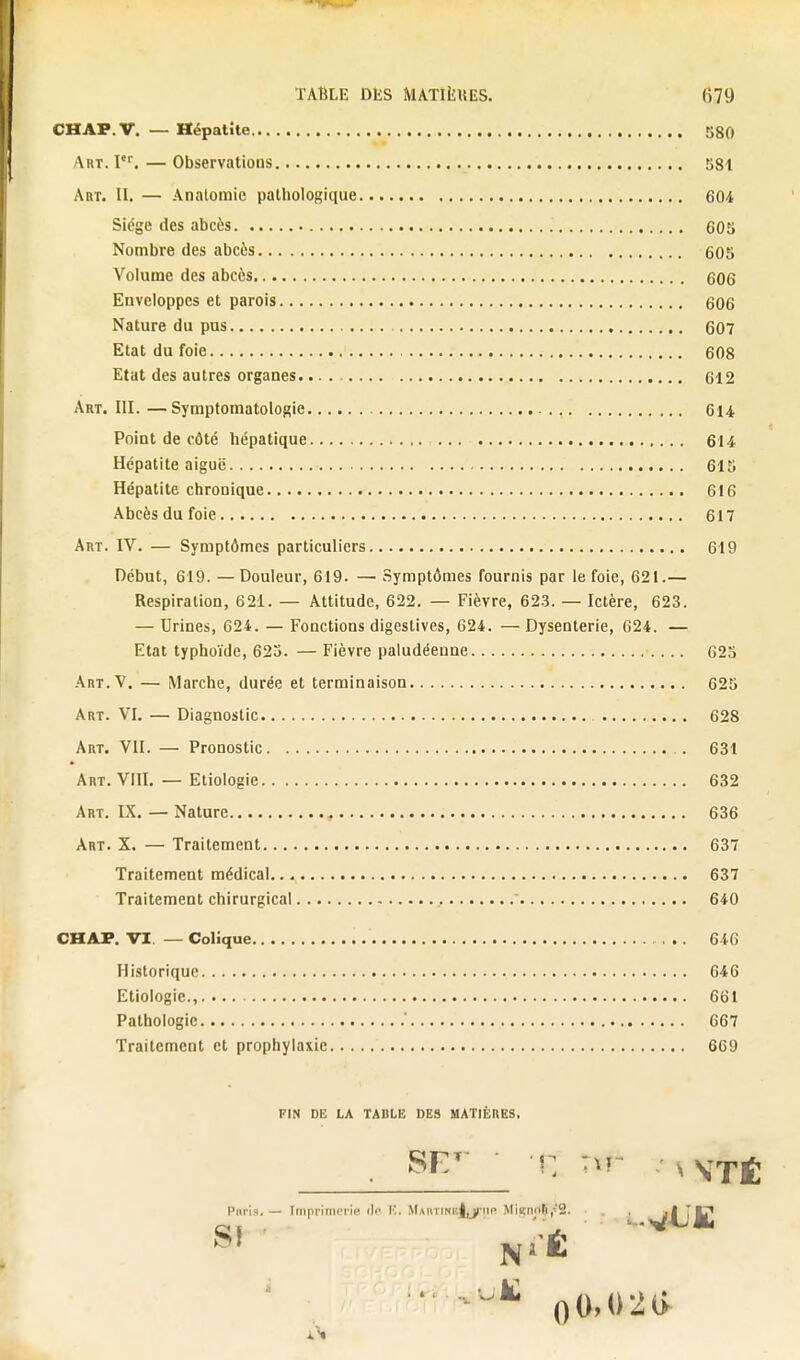 CHAP.V. — Hépatite 580 Art. I•^ — Observations 581 Art. II. — Anatomie pathologique 604 Siège des abcès 605 Nombre des abcès 605 Volume des abcès 606 Enveloppes et parois 606 Nature du pus 607 Etat du foie 608 Etat des autres organes 612 Art. III.—Symptomatologie 614 Point de côté hépatique 614- Hépatite aiguë 615 Hépatite chronique 616 Abcès du foie 617 Art. IV. — Symptômes particuliers 619 Début, 619. —Douleur, 619. — Symptômes fournis par le foie, 621.— Respiration, 621. — Attitude, 622. — Fièvre, 623. — Ictère, 623. — Urines, 624. — Fonctions digestives, 624. — Dysenterie, 624. — Etat typhoïde, 623. — Fièvre paludéenne 623 Art.V. — Marche, durée et terminaison 625 Art. VI. — Diagnostic 628 Art. VII. — Pronostic 631 Art. VIII. — Eliologie 632 Art. IX. — Nature 636 Art. X. — Traitement 637 Traitement médical 637 Traitement chirurgical 640 CHAP. \n — Colique 646 Historique 646 Etiologie., 661 Pathologie ' 667 Traitement et prophylaxie 669 FIN de; la table des matières. Pnris. — ImpriniiMie di' K. MaiitinkIlU'iir Miiçnoh.'B. . . al TC