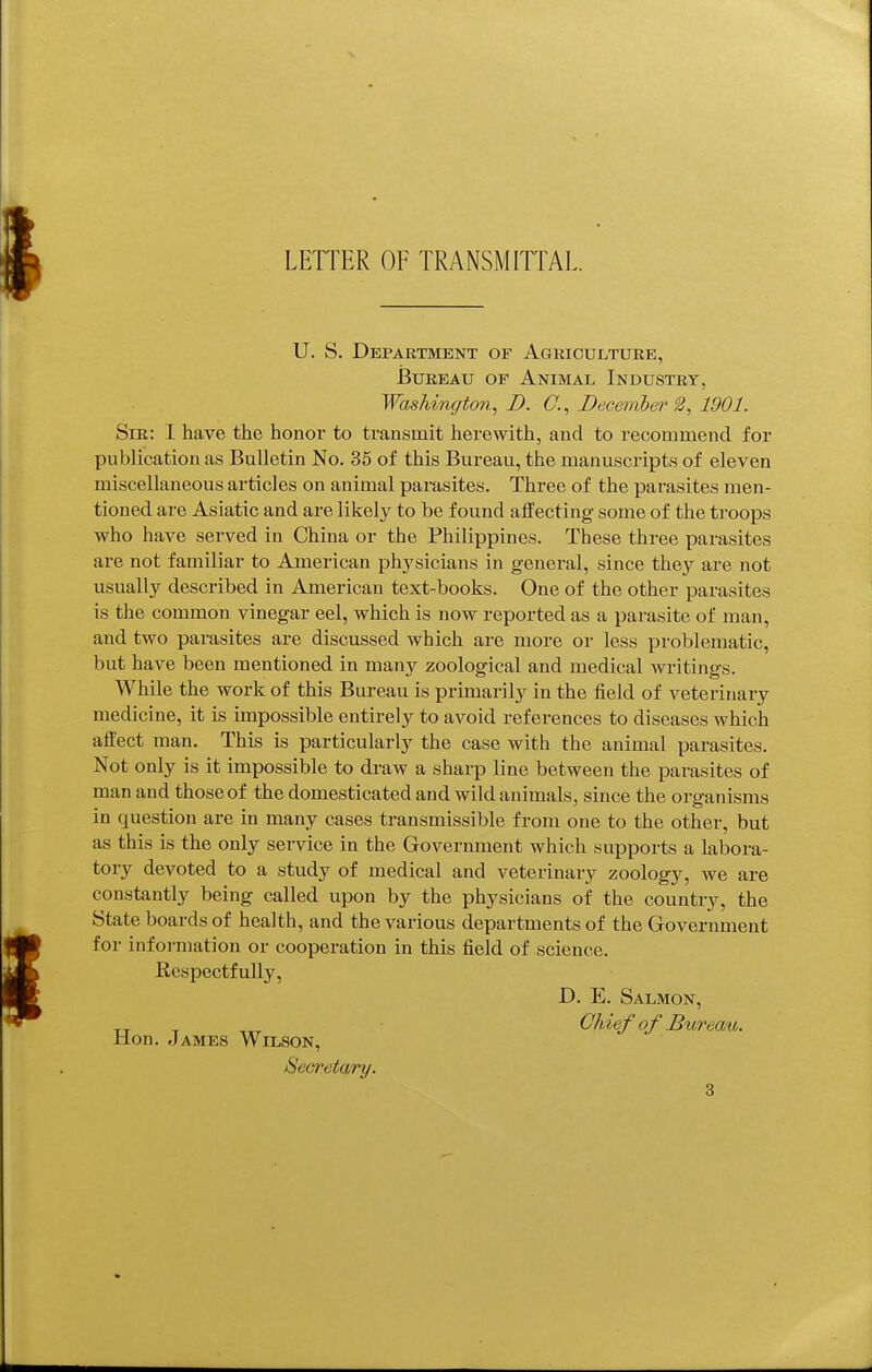 LETTER OF TRANSMITTAL U. S. Department of Agriculture, Bureau of Animal Industry, WasMnffto7i, D. C., Deceniber ^, 1901. Sib: I have the honor to transmit herewith, and to recommend for publication as Bulletin No. 36 of this Bureau, the manuscripts of eleven miscellaneous articles on animal parasites. Three of the parasites men- tioned are Asiatic and are likely to be found affecting some of the troops who have served in China or the Philippines. These three parasites are not familiar to American physicians in general, since they are not usually described in American text-books. One of the other parasites is the common vinegar eel, which is now reported as a parasite of man, and two parasites are discussed which are more or less problematic, but have been mentioned in many zoological and medical writings. While the work of this Bureau is primarily in the field of veterinary medicine, it is impossible entirely to avoid references to diseases which affect man. This is particularly the case with the animal parasites. Not only is it impossible to draw a sharp line between the parasites of man and those of the domesticated and wild animals, since the organisms in question are in many cases transmissible from one to the other, but as this is the only service in the Government which supports a labora- tory devoted to a study of medical and veterinary zoology, we are constantly being called upon by the physicians of the country, the State boards of health, and the various departments of the Government for infoi-mation or cooperation in this field of science. Respectfully, D. E. Salmon, Chief of Bttremt. Hon. James Wilson, Secretary.