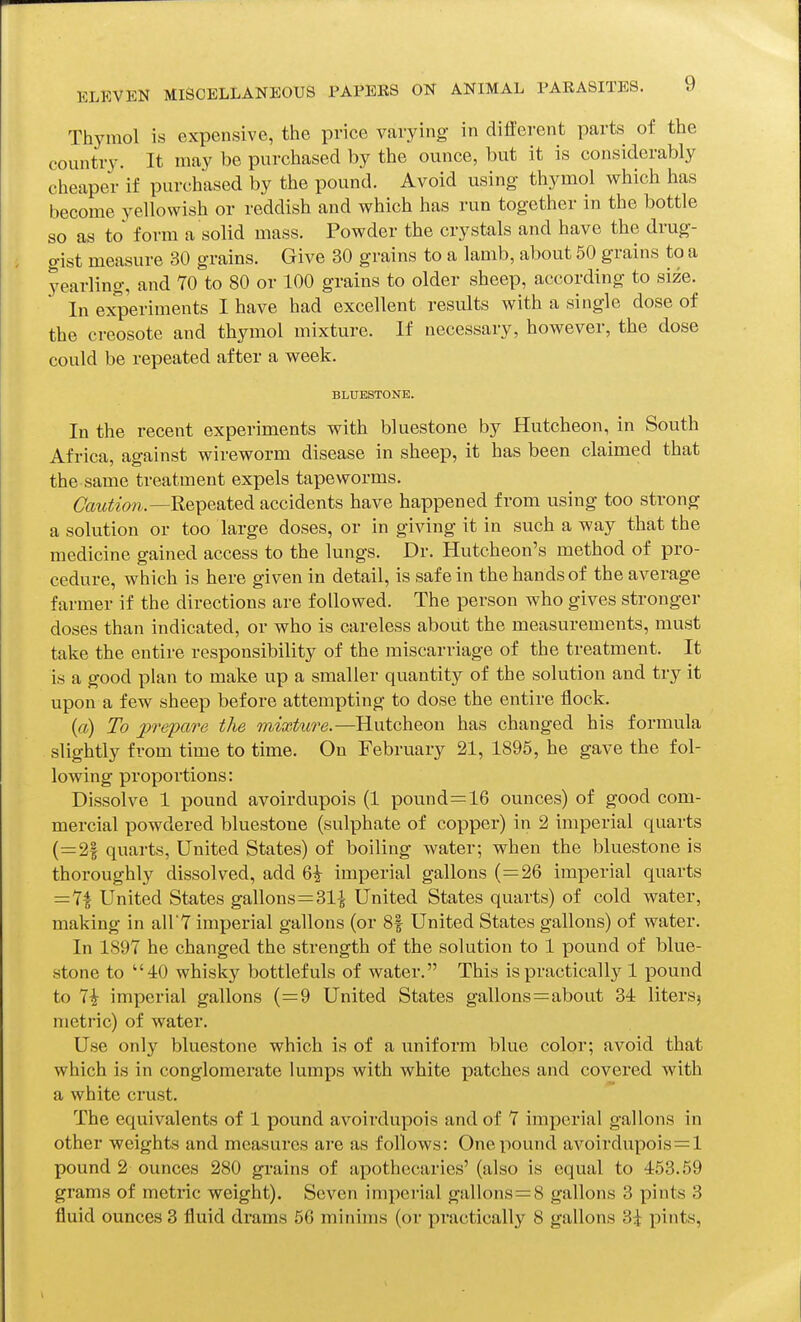 Thymol is expensive, the price varying in different parts of the country. It may be purchased by the ounce, but it is considerably cheaper if purchased by the pound. Avoid using- thymol which has become yellowish or reddish and which has run together in the bottle so as to form a solid mass. Powder the crystals and have the drug- gist measure 30 grains. Give 30 grains to a lamb, about 50 grains to a yearling, and 70 to 80 or 100 grains to older sheep, according to size. In experiments I have had excellent results with a single dose of the creosote and thymol mixture. If necessary, however, the dose could be repeated after a week. BLUESTONB. In the recent experiments with bluestone by Hutcheon, in South Africa, against wireworm disease in sheep, it has been claimed that the same treatment expels tapeworms. Repeated accidents have happened from using too strong a solution or too large doses, or in giving it in such a way that the medicine gained access to the lungs. Dr. Hutcheon's method of pro- cedure, which is here given in detail, is safe in the hands of the average farmer if the directions are followed. The person who gives stronger doses than indicated, or who is careless about the measurements, must take the entire responsibility of the miscarriage of the treatment. It is a good plan to make up a smaller quantity of the solution and try it upon a few sheep before attempting to dose the entire flock. (ct) To prepare the mixture.—Hutcheon has changed his formula slightly from time to time. On February 21, 1895, he gave the fol- lowing proportions: Dissolve 1 pound avoirdupois (1 pound=16 ounces) of good com- mercial powdered bluestone (sulphate of copper) in 2 imperial quarts (=2§ quarts. United States) of boiling water; when the bluestone is thoroughly dissolved, add 6^ imperial gallons (=26 imperial quarts =7| United States gallons=31^ United States quarts) of cold water, making in all'T imperial gallons (or 8| United States gallons) of water. In 1897 he changed the strength of the solution to 1 pound of blue- stone to 40 whisky bottlefuls of water. This is practically 1 pound to 7i imperial gallons (=9 United States gallons=about 34 litersj metric) of water. Use only bluestone which is of a uniform blue color; avoid that which is in conglomerate lumps with white patches and covered with a white crust. The equivalents of 1 pound avoirdupois and of 7 imperial gallons in other weights and measures are as follows: One pound avoirdupois = 1 pound 2 ounces 280 grains of apothecaries' (also is equal to 453.59 grams of metric weight). Seven imperial gallons=8 gallons 3 pints 3 fluid ounces 3 fluid drams 66 minims (or practically 8 gallons 3i pints.
