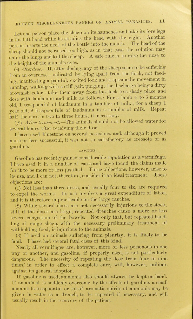 Let one person place the sheep on its haunches and take its fore legs in his left hand while he steadies the head with the right. Another person inserts the neck of the bottle into the mouth. The head of the sheep should not be raised too high, as in that case the solution may enter the lungs and kill the sheep. A safe rule is to raise the nose to the height of the animal's eyes. (e) Ovei-dose.—lf, after dosing, any of the sheep seem to be suffering from an overdose—indicated by lying apart from the flock, not feed- ing, manifesting a painful, excited look and a spasmodic movement in running, walking with a stifl' gait, purging, the discharge being a dirty brownish color—take them away from the flock to a shady place and dose with laudanum and milk as follows: For a lamb 4 to 6 months old, 1 teaspoonful of laudanum in a tumbler of milk; for a sheep 1 year old, 2 teaspoonfuls of laudanum in a tumbler of milk. Repeat half the dose in two to three hours, if necessary. (/) After-treatmmt.—The animals should not be allowed water for several hours after receiving their dose. I have used bluestone on several occasions, and, although it proved more or less successful, it was not so satisfactory as creosote or as gasoline. GASOLINE. Gasoline has recently gained considerable reputation as a vermifuge. I have used it in a number of cases and have found the claims made for it to be more or less justified. Three objections, however, arise to its use, and I can not, therefore, consider it an ideal treatment. These objections are: (1) Not less than three doses, and usually four to six, are required to expel the worms. Its use involves a great expenditure of labor, and it is therefore impracticable on the large ranches. (2) While several doses are not necessarily injurious to the stock, still, if the doses are large, repeated drenches cause a more or less severe congestion of the bowels. Not only that, but repeated hand- ling of range sheep, with the necessary preliminary treatment of withholding food, is injurious to the animals. (3) If used on animals suft'ering from pleurisy, it is likely to be fatal. I have had several fatal cases of this kind. Nearly all vermifuges are, however, more or less poisonous in one way or another, and gasoline, if properly used, is not particularly dangerous. The necessity of repeating the dose from four to nine times,' in oi-der to effect a complete cure, will, however, militate against its general adoption. If gasoline is used, ammonia also should always bo kept on hand. If an animal is suddenly overcome by the effects of gasoline, a small amount (a tcaspoonful or so) of aromatic spirits of ammonia may 1)6 given in water as a drench, to be repeated if necessary, and will usually result in the recovery ol the patient.