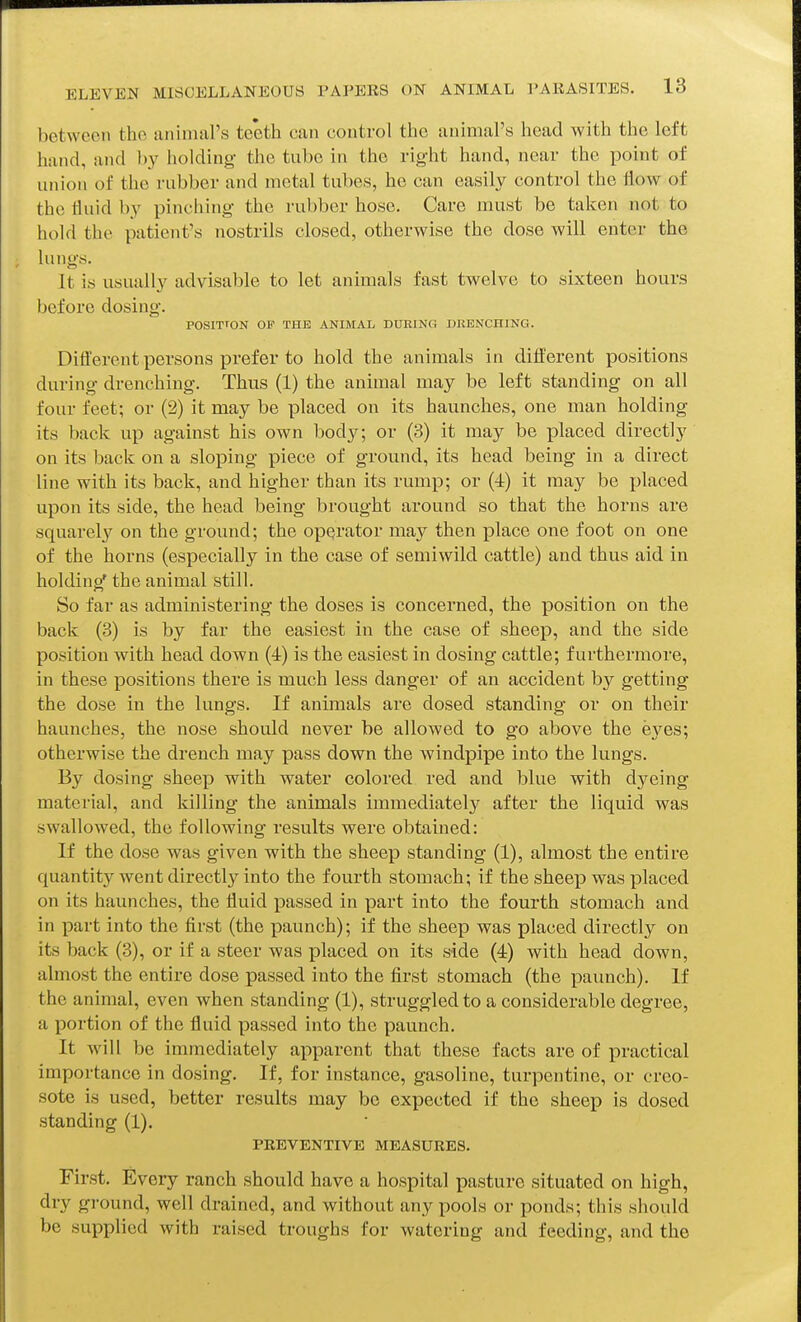 between the animal's teeth can control the animal's head with the left hand, and by holding the tube in the right hand, near the point of union of the rubber and metal tubes, he can easily control the flow of the fluid by pinching the rubber hose. Care must be taken not to hold the patient's nostrils closed, otherwise the dose will enter the lungs. It is usually advisable to let animals fast twelve to sixteen hours before dosing. POSITrON OF THE ANIMAL DURING DRENCHING. Diflerent persons prefer to hold the animals in different positions during drenching. Thus (1) the animal may be left standing on all four feet; or (2) it may be placed on its haunches, one man holding its back up against his own body; or (3) it may be placed directly on its back on a sloping piece of ground, its head being in a direct line with its back, and higher than its rump; or (4) it may be placed upon its side, the head being brought around so that the horns are squarel}'^ on the ground; the operator may then place one foot on one of the horns (especially in the case of semiwild cattle) and thus aid in holding' the animal still. So far as administering the doses is concerned, the position on the back (3) is by far the easiest in the case of sheep, and the side position with head down (4) is the easiest in dosing cattle; furthermore, in these positions there is much less danger of an accident by getting the dose in the lungs. If animals are dosed standing or on their haunches, the nose should never be allowed to go above the eyes; otherwise the drench may pass down the windpipe into the lungs. By dosing sheep with water colored red and blue with dyeing material, and Idlling the animals immediately after the liquid was swallowed, the following results were obtained: If the dose was given with the sheep standing (1), almost the entire quantity went directly into the fourth stomach; if the sheep was placed on its haunches, the fluid passed in part into the fourth stomach and in part into the first (the paunch); if the sheep was placed directly on its back (3), or if a steer was placed on its side (4) with head down, almost the entire dose passed into the first stomach (the paunch). If the animal, even when standing (1), struggled to a considerable degree, a portion of the fluid passed into the paunch. It will be immediately apparent that these facts are of practical importance in dosing. If, for instance, gasoline, turpentine, or creo- sote is used, better results may be expected if the sheep is dosed standing (1). PREVENTIVE MEASURES. First. Every ranch should have a hospital pasture situated on high, dry ground, well drained, and without any pools or ponds; this should be supplied with raised troughs for watering and feeding, and the