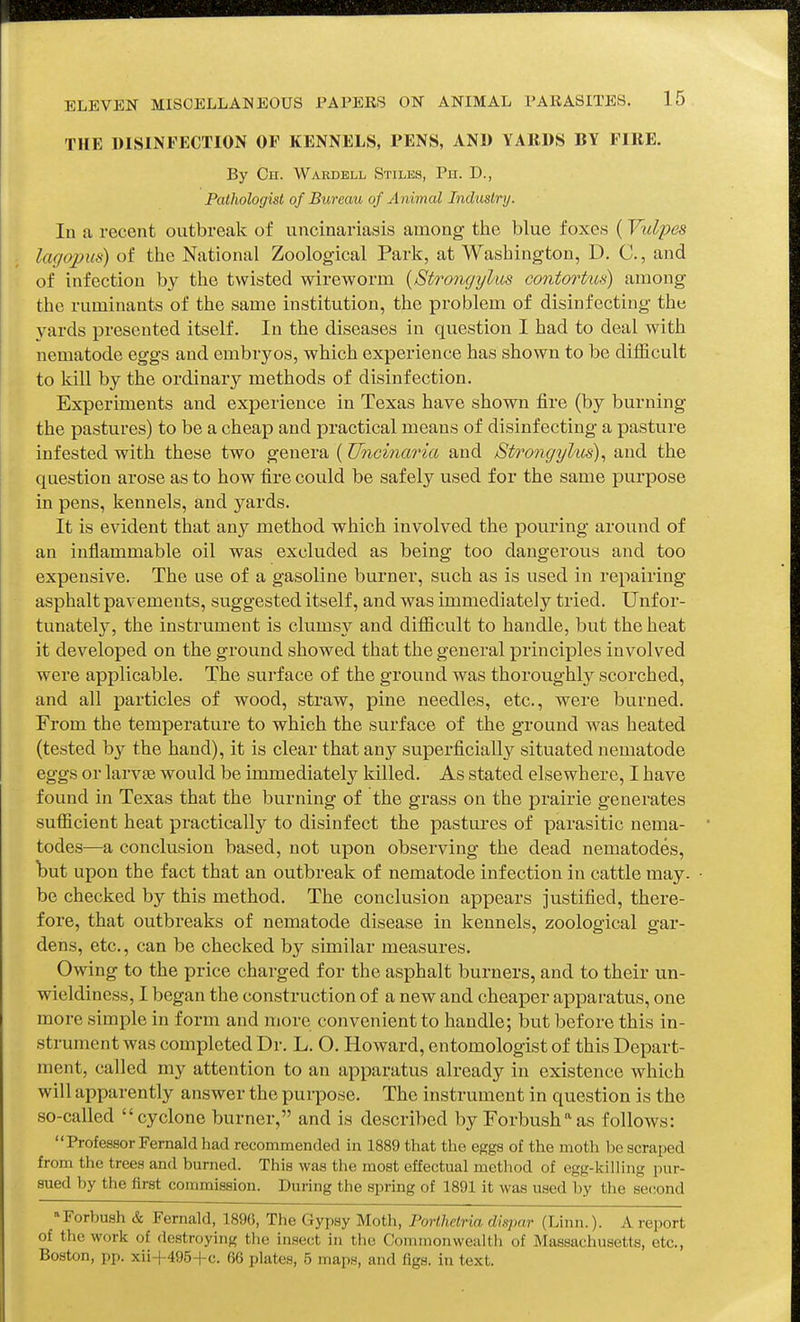 THE DISINFECTION OF KENNELS, PENS, AND YARDS BY FIRE. By On. Waedell Stiles, Pn. D., Pathologist of Bureau of Animal Industry. In a recent outbreak of uncinariasis among the blue foxes (Yulpes ■ lagopus) of the National Zoological Park, at Washington, D. C, and of infection by the twisted wireworm {Strongylus contortus) among the ruminants of the same institution, the problem of disinfecting the yards presented itself. In the diseases in question I had to deal with nematode eggs and embryos, which experience has shown to be difficult to kill by the ordinary methods of disinfection. Experiments and experience in Texas have shown fire (by burning the pastures) to be a cheap and practical means of disinfecting a pasture infested with these two genera (Uncinaria and Strongyhis)^ and the question arose as to how fire could be safely used for the same purpose in pens, kennels, and yards. It is evident that any method which involved the pouring around of an inflammable oil was excluded as being too dangerous and too expensive. The use of a gasoline burner, such as is used in repairing asphalt pavements, suggested itself, and was immediately tried. Unfor- tunately, the instrument is clumsy and difficult to handle, but the heat it developed on the ground showed that the general principles involved were applicable. The surface of the ground was thoroughl}^ scorched, and all particles of wood, straw, pine needles, etc., were burned. From the temperature to which the surface of the ground was heated (tested by the hand), it is clear that any superficially situated nematode eggs or larvae would be immediately killed. As stated elsewhere, I have found in Texas that the burning of the grass on the prairie generates sufficient heat practically to disinfect the pastures of parasitic nema- todes—a conclusion based, not upon observing the dead nematodes, Wt upon the fact that an outbreak of nematode infection in cattle may. be checked by this method. The conclusion appears justified, there- fore, that outbreaks of nematode disease in kennels, zoological gar- dens, etc., can be checked by similar measures. Owing to the price charged for the asphalt burners, and to their un- wieldiness, I began the construction of a new and cheaper apparatus, one more simple in form and more convenient to handle; but before this in- strument was completed Dr. L. O. Howard, entomologist of this Depart- ment, called my attention to an apparatus already in existence which will apparently answer the purpose. The instrument in question is the so-called cyclone burner, and is described by Forbush^as follows: Professor Fernald had recommended in 1889 that the eggs of the moth be scraped from the trees and burned. This was the most effectual metliod of egg-killing pur- sued by the first commission. During the spring of 1891 it was used by the second Porbush & Fernald, 189G, The Gypsy Moth, Porthetria dispar (Linn.). A report of the work of destroying the insect in tlie Commonwealth of Massachusetts, etc., Boston, pp. xii-l-495-fc. 66 plates, 5 maps, and figs, in text.