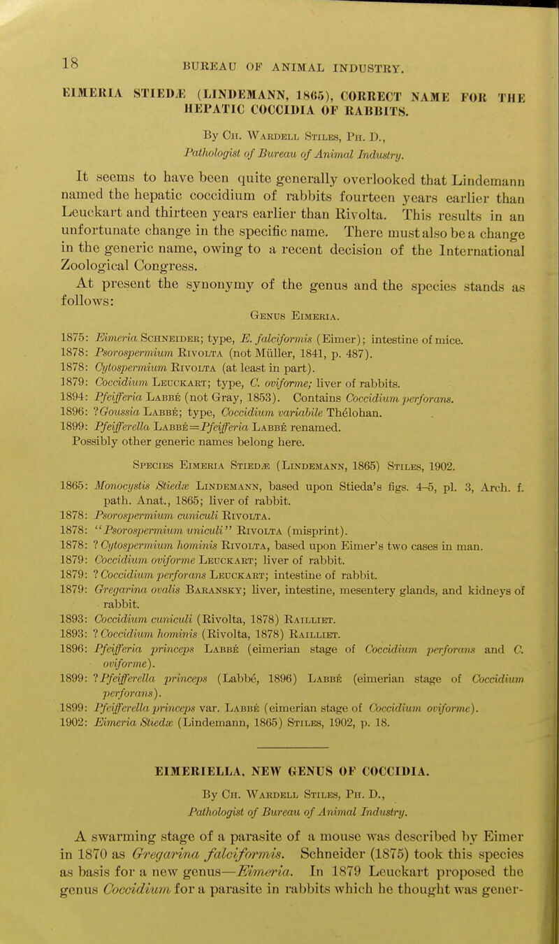 BUREAU OF ANIMAL INDUSTRY. KIMERIA STIEDvK (LINUEMANN, 18(;5), CORRECT NAME FOR THE HEPATIC COCCIDIA OF RABBITS. By Cji. Wardell Stiles, Ph. D., Pathologist of Bureau of Animal Industry. It seems to have been quite generally overlooked that Lindemann named the hepatic coccidium of rabbits fourteen years earlier than Leuckart and thirteen years earlier than Rivolta. This results in an unfortunate change in the specific name. There must also be a change in the generic name, owing to a recent decision of the International Zoological Congress. At present the synonymy of the genus and the species stands as follows: Genus Eimeria. 1875: Eimeria Schneider; type, E. falciformis (Eimer); intestine of mice. 1878: Psorosperaimm Rivolta (not Miiller, 1841, p. 487). 1878: Cytospcnnium Eivolta (at least in part). 1879: Coccidium Leuckart; tyjje, C. oviforme; liver of rabbits. 1894: Pfeifferia Labbe (not Gray, 1853). Contains Coccidium perforans. 1896: IGoussia Labbe; type, Coccidium variabile Th61ohan. 1899: Pfeifferella Labb±=Pfeifferia Labbe renamed. Possibly other generic names belong here. Species Eimeria Stied^e (Lindemann, 1865) Stiles, 1902. 1865: Monocystis Stiedx Lindemann, based upon Stieda's figs. 4-5, pi. 3, Arch. f. path. Anat., 1865; liver of rabbit. 1878: Psorospermium cuniculi Rivolta. 1878: '' Psorospermium uniculi'' Rivolta (misprint). 1878: ? Cytospermium hominis Rivolta, based upon Elmer's two cases in man. 1879: Coccidium oviforme Leuckart; liver of rabbit. 1879: ? Coccidium ^jcr/orcms Leuckart; intestine of rabbit. 1879: Gregarina ovalis Baransky; liver, intestine, mesentery glands, and kidneys of rabbit. 1893: Coccidium cuniculi (Rivolta, 1878) Railliet. 1893: 1 Coccidium hominis (Rivolta, 1878) Railliet. 1896: Pfeiferia princeps Labbe (eimerian stage of Coccidium perforam and C. oviforme). 1899: 1 Pfeifferella princeps (Labbe, 1896) Labbe (eimerian stage of Coccidium perforans). 1899: Pfeifferella princeps var. Labbe (eimerian stage of Coccidium oviforme). 1902: Eimeria Stiedx (Lindemann, 1865) Stiles, 1902, p. 18. EIMERIELLA, NEW GENUS OF COCCIDIA. By Ch. Wardell Stiles, Ph. D., Pathologist of Bureau of Animal Industry. A swarming stage of a parasite of a mouse Avas described by Eimer in 1870 as Gregarina falciformu. Schneider (1875) took this species as basis for a new genus—Eimeria. In 1879 Leuckart proposed the genus Coccidium for a parasite in rabbits which he thought was gener-