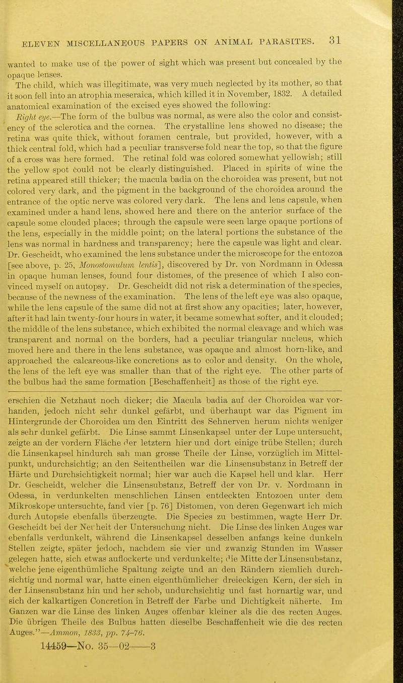 wanted to make use of tUe power of sight which was present but concealed )jy the opaque lenses. The child, which was illegitimate, was very much neglected by its mother, so that it soon fell into an atrophia meseraica, which killed it in November, 1832. A detailed anatomical examination of the excised eyes showed the following: Eight eye.—The form of the bulbus was normal, as were also the color and consist- 'ency of the sclerotica and the cornea. The crystalUne lens showed no disease; the retina was quite thick, without foramen centrale, but provided, however, with a thick central fold, which had a peculiar transverse fold near the top, so that the figure of a cross was here formed. The retinal fold was colored somewhat yellowish; still the yellow spot could not be clearly distinguished. Placed in spirits of wine the retina appeared still thicker; the macula badia on the choroidea was present, but not colored very dark, and the pigment in the background of the choroidea around the entrance of the optic nerve was colored very dark. The lens and lens capsule, when examined under a hand lens, showed here and there on the anterior surface of the capsule some clouded places; through the capsule were seen large opaque portions of the lens, especially in the middle point; on the lateral portions the substance of the lens was normal in hardness and transparency; here the capsule was light and clear. Dr. Gescheidt, who examined the lens substance under the microscope for the entozoa [see above, p. 25, Monostomulwn Zeniis], discovered by Dr. von Nordmann in Odessa in opaque human lenses, found four distomes, of the presence of which I also con- vinced myself on autopsy. Dr. Gescheidt did not risk a determination of the species, because of the newness of the examination. The lens of the left eye was also opaque, while the lens capsule of the same did not at first show any opacities; later, however, after it had lain twenty-four hours in water, it became somewhat softer, and it clouded; the middle of the lens substance, which exhibited the normal cleavage and which was transparent and normal on the borders, had a peculiar triangular nucleus, which moved here and there in the lens substance, was opaque and almost horn-like, and approached the calcareous-like concretions as to color and density. On the whole, the lens of the left eye was smaller than that of the right eye. The other parts of the bulbus had the same formation [Beschaffenheit] as those of the right eye. erschien die Netzhaut noch dicker; die Macula badia auf der Choroidea war vor- handen, jedoch nicht sehr dunkel gefarbt, und iiberhaupt war das Pigment im Hintergrunde der Choroidea um den Eintritt des Sehnerven herum nichts weniger als sehr dunkel gefarbt. Die Linse sammt Linsenkapsel unter der Lupe untei-sucht, zeigte an der vordern Fliiche der letztern hier und dort einige triibe Stellen; durch die Linsenkapsel hindurch sah man grosse Theile der Linse, vorziiglich im Mittel- punkt, undurchsichtig; an den Seitentheilen war die Linsensubstanz in Betreff der Hiirte und Durchsichtigkeit normal; hier war auch die Kapsel hell und klar. lierr Dr. Gescheidt, wclcher die Linsensubstanz, Betreff der von Dr. v. Nordmann in Odessa, in verdunkelten menschlichen Linsen entdeckten Entozoen unter dem Mikroskope untersuchte, fand vier [p. 76] Distomen, von deren Gegenwart ich mich durch Autopsie ebenfalls iiberzeugte. Die Species zu bestimmen, wagte Herr Dr. Gescheidt bei der Nerheit der Untersuchung nicht. Die Linse des linken Auges war ebenfalls verdunkelt, wilhrend die Linsenkapsel desselben anfangs keine duukeln Stellen zeigte, spater jedoch, nachdem sie vier und zwanzig Stunden im Wasser gelegen hatte, sich etwas auflockerte und verdunkelte; (Me Mitte der Linsensubstanz, welche jene eigenthiimliche Spaltung zeigte und an den Riindern ziemlich durch- sichtig und normal war, hatte einen eigenthiimlicher dreieckigen Kern, der sich in der Linsensubstanz hin und her schob, undurchsichtig und fast hornartig war, und eich der kalkartigen Concretion in Betreff der Farbe und Dichtigkeit miherte. Im Ganzen war die Linse des linken Auges offenbar kleiner als die des recten Auges. Die iibrigen Theile des Bulbus batten dieselbe Beschaffenheit wie die des recten Auges.—Ammon, 1833, pp. 74-76. 144:69—No. 35—02 3