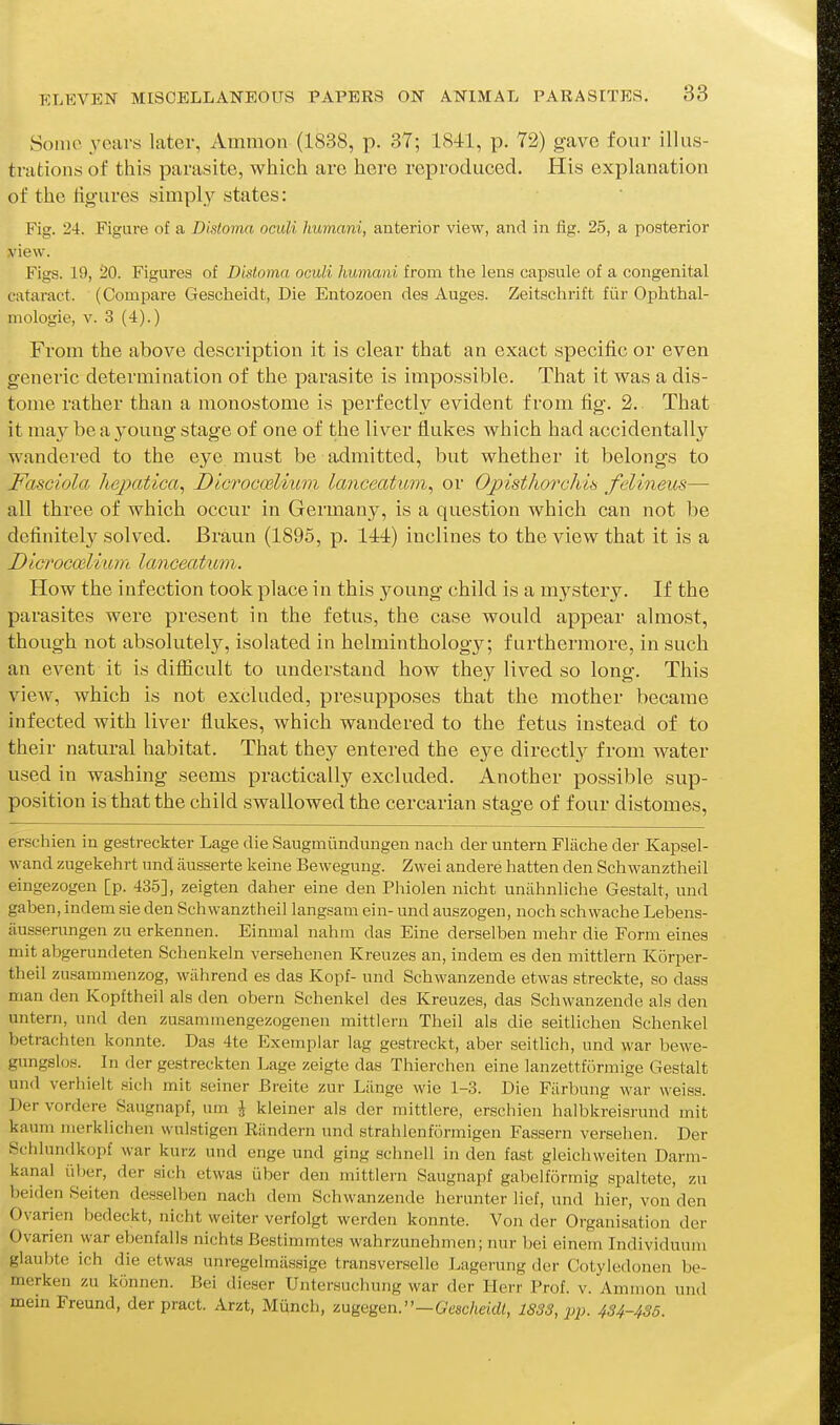 Some years later, Amnion (1838, p. 37; 1841, p. 72) gave four illus- trations of this parasite, which are here reproduced. His explanation of the figures simply states: Fig. 24. Figure of a Distoma oculi humani, anterior view, and in fig. 25, a posterior view. Figs. 19, 20. Figures of Disloma oculi humani from the lens capsule of a congenital cataract. (Compare Gescheidt, Die Entozoen des Auges. Zeitschrift fiir Ophthal- mologie, v. 3 (4).) From the above description it is clear that an exact specific or even generic determination of the parasite is impossible. That it was a dis- tome rather than a monostome is perfectly evident from fig. 2. That it may be a young stage of one of the liver flukes which had accidentally wandered to the eye must be admitted, but whether it belongs to FasGiola hepcvtica^ Dicrocoslium lanceatum^ or Opisthorchin felineus— all three of which occur in Germany, is a question which can not be definitely solved. JBraun (1896, p. 144) inclines to the view that it is a Dlcrocailium lanceatum. How the infection took place in this young child is a mystery. If the parasites were present in the fetus, the case would appear almost, though not absolutel}^, isolated in helminthology; furthermore, in such an event it is difficult to understand how they lived so long. This view, which is not excluded, presupposes that the mother became infected with liver flukes, which wandered to the fetus instead of to their natural habitat. That they entered the e^^e directl}^ from water used in washing seems practically excluded. Another possible sup- position is that the child swallowed the cercarian stage of four distomes, erschien in gestreckter Lage die Saugmiindungen nach der untern Fliiche der Kapsel- wand zugekehrt und ausserte keine Bewegung. Zwei andere hatten den Schwanztheil eingezogen [p. 435], zeigten daher eine den Phiolen nicht uniihnliche Gestalt, und gaben, indem sie den Schwanztheil langsam ein- und auszogen, noch schwache Lebens- iiusserungen zu erkennen. Einmal nahm das Eine derselben mehr die Form eines mit abgerundeten Schenkeln versehenen Kreuzes an, indem es den mittlern Korper- theil zusamnienzog, wiihrend es das Kopf- und Schwanzende etwas streckte, so dass man den Kopftheil als den obern Schenkel des Kreuzes, das Schwanzende als den untern, und den zusamrnengezogenen mittlern Theil als die seitlichen Schenkel betrachten konnte. Das 4te Exemplar lag gestreckt, aber seitlich, und war bewe- gungslos. In der gestreckten Lage zeigte das Thierchen eine lanzettformige Gestalt und verhielt sich mit seiner Breite zur Lilnge wie 1-3. Die Fiirbung war weiss. Der vordere Saugnapf, urn J kleiner als der mittlere, erschien halbkreisrund mit kaum merklichen wuLstigen Riindern und strahlenformigen Fassern versehen. Der Schlundkopf war kurz und enge und ging schnell in den fast gleichweiten Darm- kanal iiber, der sich etwas iiber den mittlern Saugnapf gabelformig spaltete, zu beiden Seiten desselben nach dem Schwanzende herunter lief, und hier, von den Ovarien bedeckt, nicht welter verfolgt werden konnte. Von der Organisation der Ovarien war ebenfalls nichts Bestimmtes wahrzunehmen; nur bei einem Individuum glaubte ich die etwas unregeimiissige transverselle Lagerung der Cotyledonen be- merken zu kijnnen. Bei dieser Untersuchung war der Herr Prof. v. Amnion und mem Freund, der pract. Arzt, Miinch, zngQgan.—Gescheidt, 1833, pp. 434-435.