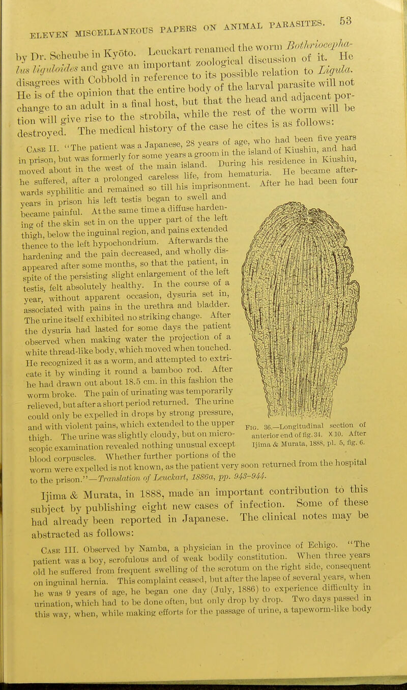 58 „, p,.. Schoubo in Kyoto. . LeucUan ^^^^i;;^^::^'^^^ deTtiW! The medical history of the ca.e he cite, is as follows. C.»II. The P.tient«^. Japanese, 28 y«.o.age^;^^^ in p™o„, but ™ formerly lor „me ^ar. a groom m the ■ »^ ° „;„,l,iu, „„ved about iu the west ol the mam 'f^f.^'^^^J^^^^^' became after- t:rrrh;.-auVS :n:rh.l'tX::„t. A„er he b.I bee„ fou, years in prison his left testis began to swell and became painfnl. Atthe same time a diffnse harden- in- of the skin set in on the upper part of the lett thigh, below the inguinal region, and pains extended thence to the left hypochondrium. Afterwards the hardening and the pain decreased, and wholly dis- appeared after some months, so that the patient m spite of the persisting shght enlargement of the left testis, felt absolutely healthy. In the course of a year without apparent occasion, dysuna set m, associated with pains in the urethra and bladder. The urine itself exhibited no striking change. Alter the dysuria had lasted for some days the patient observed when making water the projection of a white thread-like body, which moved when touched. He recognized it as a worm, and attempted to extri- cate it by winding it round a bamboo rod. After he had drawn out about 18.5 cm. in this fashion the worm broke. The pain of urinating was temporarily relieved, Imt after a short period returned. The urine could only be expelled in drops by strong pressure, and with violent pains, which extended to the upper thigh. The urine was sUghtly cloudy, but on micro- scopic examination revealed nothing unusual except blood corpuscles. Whether further portions of the worm were expelled is not known, as the patient very soon returned from the hospital to the prison.—Translation of Leuckart, 1886a, pp. 943-944- liima & Murata, in 1888, made an important contribution to this subject by publishing eight new cases of infection. Some of these had already been reported in Japanese. The clinical notes may be abstracted as follows: Case III Observed by Namba, a physician in the province of Echigo. The patient was a boy, scrofulous and of weak bodily constitution. When three years old he suffered from frequent swelling of the scrotum on the right side, consequent on inguinal hernia. This complaint ceased, but after the lapse of several years, vvhen he was 9 years of age, he began one day (July, 1886) to experience difficulty in urination, which had to be done often, but only drop by drop. Two days passed m this way, when, while making efforts for the passage of urine, a tapeworm-like body Fig. 36.—Longitudinal section of anterior end of fig. 34. XIO. After liima &. Murata, 1888, pi. 5, fig. 6.