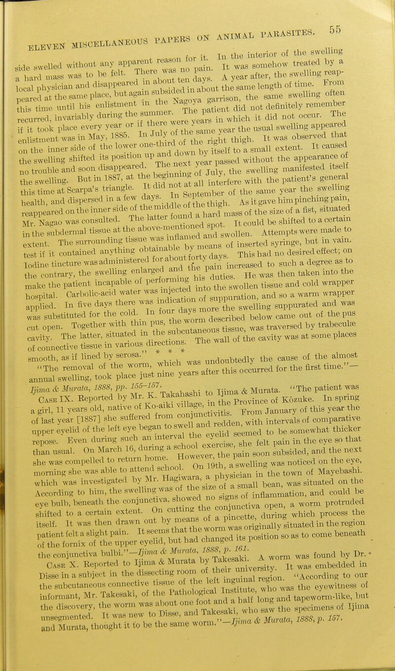 f -t In the interior of the swelhng side .^vcllea without any apparent It was somehow treated by a a ha d ma.s was to be felt. There was no paan. ^^^^ o physician and disappeared m f^Isame length of time. From peareL-t the same place but again snbsK^^^^^^^^^^ ^^^^ often this time until his enlistment m the k definitely remember e urred, invariably during ; it did not occur. The if it took place every year or if there ^ ^re ye ^^^^^^^ ^^^^^.^^ appeared enlistmentwas in May, 1885. In 'fl^^^^^^l^'ig^^ thigh. It was observed that on the imier side of the lower ^'^^'^l^^^,^'^ f ^7 tself to a small extent. It caused the swelling shifted po^^ticn^ up and down by^^^^^^^^^^ appearance o no trouble and soon disappeared. The next ye sweUing manifested itself he silling. But in 1887, at the begmnm^ Ju^, the sw^ ^^g ^ this time at Scarpa's triangle. t did not a a ^^^^ ^^^^ ^^^^ the swelhng health, and dispersed m a few . ]^ ^^^^^ j,, it gave him pinching pain reappearedontheinner sideof themid(^le o thet^^^ g^ ^.^^^^ ^ ^^^^ ^^^^^^^^ Mr'Lgao was consulted ^ J^^^^^f ^^^^^^^^^^ It could be shifted to a certain in the subdermal tissue at the ^^ove-inen^^^^^^^^^^ . ^^^^^^^^^^ ^,,de to extent. The surrounding tissue -^'^^^'^ynZnB of inserted syringe, but in vam. test if it contained anything «btemable by mea^^^ ^^^.^^^ Iodine tincture was administered p^hf ncreased to such a degree as to the contrary, the swelling enlarged and Pam ^^^^ ^^^^ .^^^ xnake the patient incapable of Performing ^^J^^^^^ and cold wrapper hospital. Carbolic-acid water Xtil' ^su^^^^^^^ and so a warm wrapper applied. In five days there wa indication o^ PI 3^pp^ated and was was substituted for the cold. In ^^/^^^^ ^^^.^ibed below came out of thepns cut open. Together with thm pus, t_^e w^^^^^^^^ ^^^^,^^^3^ trabecular cavity. The latter, situated - ^^^^'^^ wJ^^ be cavity was at some places of connective tissue in various dir^ections. The wa smooth, as if lined by serosa.' undoubtedly the cause of the almost a girl, 11 years old, native of Kc^aiki ^-^^^^^ ^^^^^ this year the of last year [1887] she suffered from ^^^^ ^ith intervals of comparative upper eyelid of the left eye began to '^'f '^J'^ '^^^^ to be somewhat thicker repose. Even during «-^-\-*«^\to^ ewc^ shTfelt pain in the eye so that than usual. On March 16, during a J^^^^^^^^^ Libsided, and the next she was compelled to return h^me f ^^^J^/^^^^X.^Uing was noticed on the eye, morning she was able to attend school. On 19*, a ^^^^ ^ ^^^^^ ,f Mayebashi. which was investigated by Mr. Hag-ara, a ph>sician ^.,„,ted on the According to ^^e swelhng was of the s ze of a^^^^^ ^^^^ ^^^^^^ eye bulb, beneath the ^^^unctiva. showed no^s^^^^^^^^^^ ^ ^^^^^ shifted to a certain extent. On cutting the con nnct v , ^^^^^^ ^^^^ itself. It wa.s then drawn out worm ^strtilly b^^^ patient felt a slight pain. It -^^^^^^^^^Xngel^ts^^^^^^^^^ as to come beneath _ of the fornix of the upper eyelid, but had ^liangea i the conjunctiva ^^-^^^i.-'-f-a cfc i^^P^^^^^^ ^^^^d by Dr. • Case X. Beported to I]ima & Mnrata by J^^^';^: J\ embedded in Disse in a subject in the dissecting ''^if'^'^'ZZ^^^^^ According to our the subcutaneous connective tissue of '^^;^^^2 7hl the eyewitness of informant. Mr. Takesaki, of the ^'f^^'l^^^J^f^^^^ but the discovery, the worm was about one a^^^^ ^ ^'^Xl the siirdmens of Ijima unsegn.ented It ^^^^^^^t^^f^^:^lZc.a, U V l'^^- and Murata, thought it to be the same worm. j