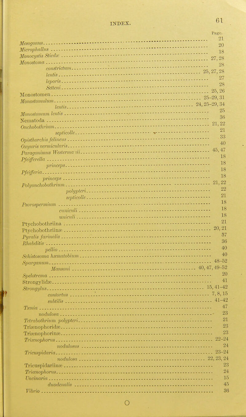 INDEX. , Page. 21 Mesogonus 20 Microphallus Monocyslis Stiediv  2^ 2g Monostoma ' 2^ <;Onstnclum ! '25,27, 28 lenlis 27 leporis 28 Selteni - 25 26 Monostomen 25-29* 31 Monostomulum ' on' lenlis 24, 25-29, 34 25 Mmoslovmm lenlis Nematoda 22^ 22 Onchobolhrium - '^^ septicolle •• Opistlwrchis felineus Oxyuris vermicularis Paragonimus Westerma iii ' Pfeifferella ■ princeps - Pfeifferia princeps 21 22 Pohjonchobothnum ' polypteri seplicolle Psorospermium cuniculi uniculi 01 Ptychobothnina - Ptychobothriina^ 2*^' Pyralis farinalis Ehabditis pellio '^^ Schistosoma hiematobium 40 Sparganum 48-52 Mansoni 40,47,49-52 Spelolrema Strongylidse 41 Slrongylus 15,41-42 conlortus - 7, 8,15 subtilis 41-42 Tamia 47 nodulosa 28 Tetrabothrium piohjpteri 21 TriEenophoridfe 23 Trifenophorinas 23 Trixnopliorus 22-24 nodulosus 24 Tricuspidaria 23-24 nodulosa 22, 23,24 Tricuspidariinie - 23 Tricenophorus 24 Uncinarla 15 duodenalis 45 Vibrio 36 o