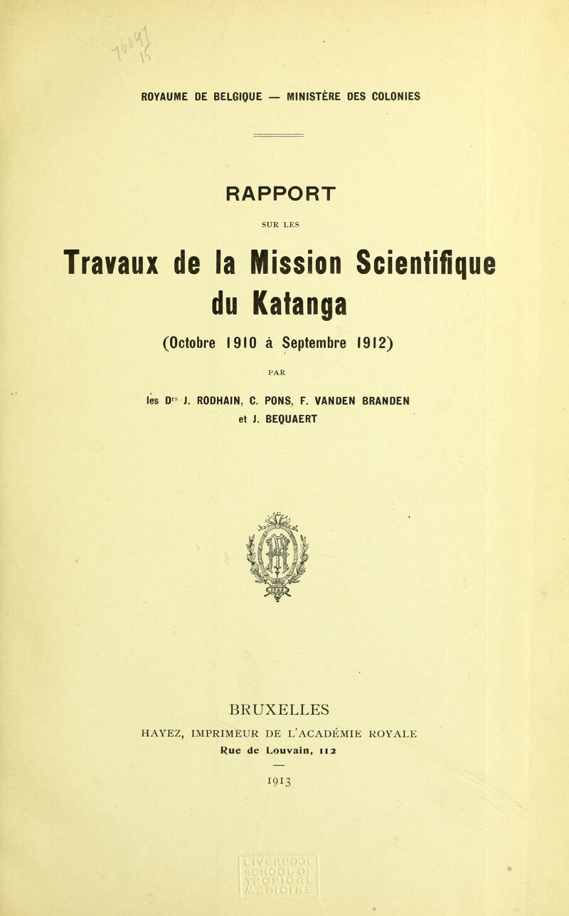 ROYAUME DE BELGIQUE — MINISTÈRE DES COLONIES RAPPORT SUR LES Travaux de la Mission Scientifique du Katanga (Octobre 1910 à Septembre 1912) PAR lès D j. RODHAIN, C. PONS, F. VANDEN BRANDEN et J. BEQUAERT BRUXELLES HAYEZ, IMPRIMEUR DE L'ACADÉMIE ROYALE Rue de Louvain, 112 1913 « ft