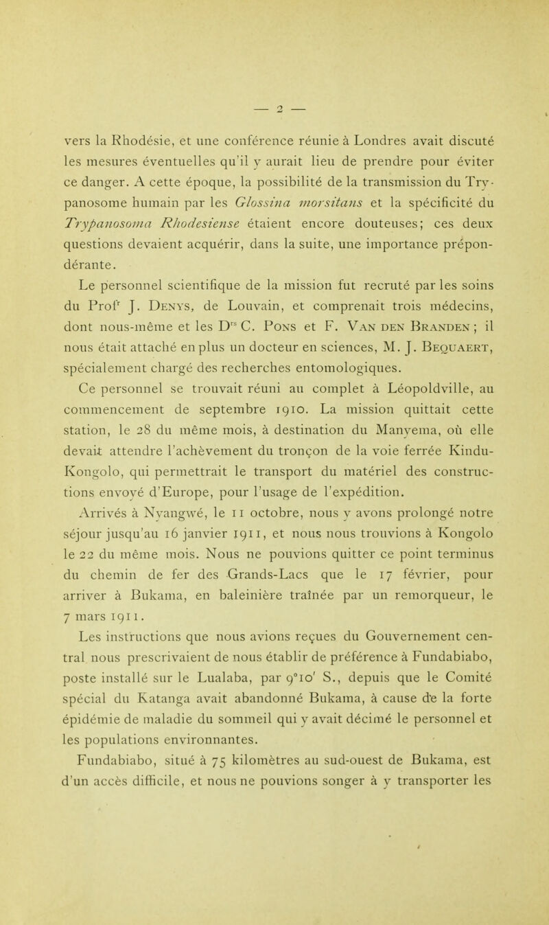 vers la Rhodésie, et une conférence réunie à Londres avait discuté les mesures éventuelles qu'il y aurait lieu de prendre pour éviter ce danger. A cette époque, la possibilité de la transmission du Try- panosome humain par les Glossina morsitans et la spécificité du Trypanosoma Rhodesiense étaient encore douteuses; ces deux questions devaient acquérir, dans la suite, une importance prépon- dérante. Le personnel scientifique de la mission fut recruté par les soins du Profr J. Denys, de Louvain, et comprenait trois médecins, dont nous-même et les Drs C. Pons et F. Van den Branden ; il nous était attaché en plus un docteur en sciences, M. J. Beouaert, spécialement chargé des recherches entomologiques. Ce personnel se trouvait réuni au complet à Léopoldville, au commencement de septembre 1910. La mission quittait cette station, le 28 du même mois, à destination du Manvema, où elle devait attendre l'achèvement du tronçon de la voie ferrée Kindu- Kongolo, qui permettrait le transport du matériel des construc- tions envoyé d'Europe, pour l'usage de l'expédition. Arrivés à Nvangwé, le 11 octobre, nous y avons prolongé notre séjour jusqu'au 16 janvier 1911, et nous nous trouvions à Kongolo le 22 du même mois. Nous ne pouvions quitter ce point terminus du chemin de fer des Grands-Lacs que le 17 février, pour arriver à Bukama, en baleinière traînée par un remorqueur, le 7 mars 1911. Les instructions que nous avions reçues du Gouvernement cen- tral nous prescrivaient de nous établir de préférence à Fundabiabo, poste installé sur le Lualaba, par 9°io' S., depuis que le Comité spécial du Katanga avait abandonné Bukama, à cause de la forte épidémie de maladie du sommeil qui y avait décimé le personnel et les populations environnantes. Fundabiabo, situé à 75 kilomètres au sud-ouest de Bukama, est d'un accès difficile, et nous ne pouvions songer à y transporter les