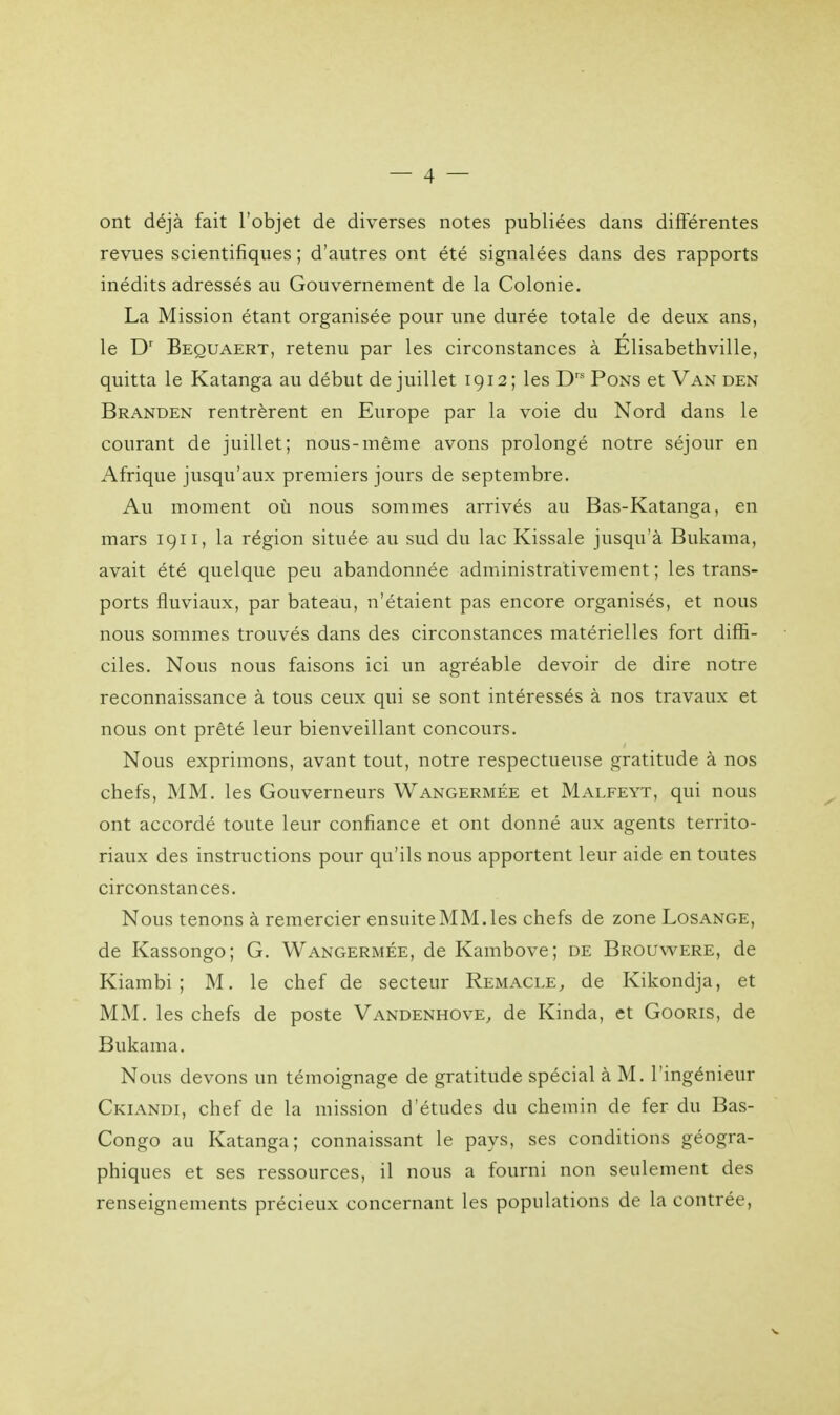 ont déjà fait l'objet de diverses notes publiées dans différentes revues scientifiques ; d'autres ont été signalées dans des rapports inédits adressés au Gouvernement de la Colonie. La Mission étant organisée pour une durée totale de deux ans, le Dr Beouaert, retenu par les circonstances à Elisabethville, quitta le Katanga au début de juillet 1912; les Drs Pons et Van den Branden rentrèrent en Europe par la voie du Nord dans le courant de juillet; nous-même avons prolongé notre séjour en Afrique jusqu'aux premiers jours de septembre. Au moment où nous sommes arrivés au Bas-Katanga, en mars 1911, la région située au sud du lac Kissale jusqu'à Bukama, avait été quelque peu abandonnée administrativement ; les trans- ports fluviaux, par bateau, n'étaient pas encore organisés, et nous nous sommes trouvés dans des circonstances matérielles fort diffi- ciles. Nous nous faisons ici un agréable devoir de dire notre reconnaissance à tous ceux qui se sont intéressés à nos travaux et nous ont prêté leur bienveillant concours. Nous exprimons, avant tout, notre respectueuse gratitude à nos chefs, MM. les Gouverneurs Wangermée et Malfeyt, qui nous ont accordé toute leur confiance et ont donné aux agents territo- riaux des instructions pour qu'ils nous apportent leur aide en toutes circonstances. Nous tenons à remercier ensuite MM. les chefs de zone Losange, de Kassongo; G. Wangermée, de Kambove; de Brouwere, de Kiambi ; M. le chef de secteur Remacle, de Kikondja, et MM. les chefs de poste Vandenhove, de Kinda, et Gooris, de Bukama. Nous devons un témoignage de gratitude spécial à M. l'ingénieur Ckiandi, chef de la mission d'études du chemin de fer du Bas- Congo au Katanga; connaissant le pays, ses conditions géogra- phiques et ses ressources, il nous a fourni non seulement des renseignements précieux concernant les populations de la contrée,