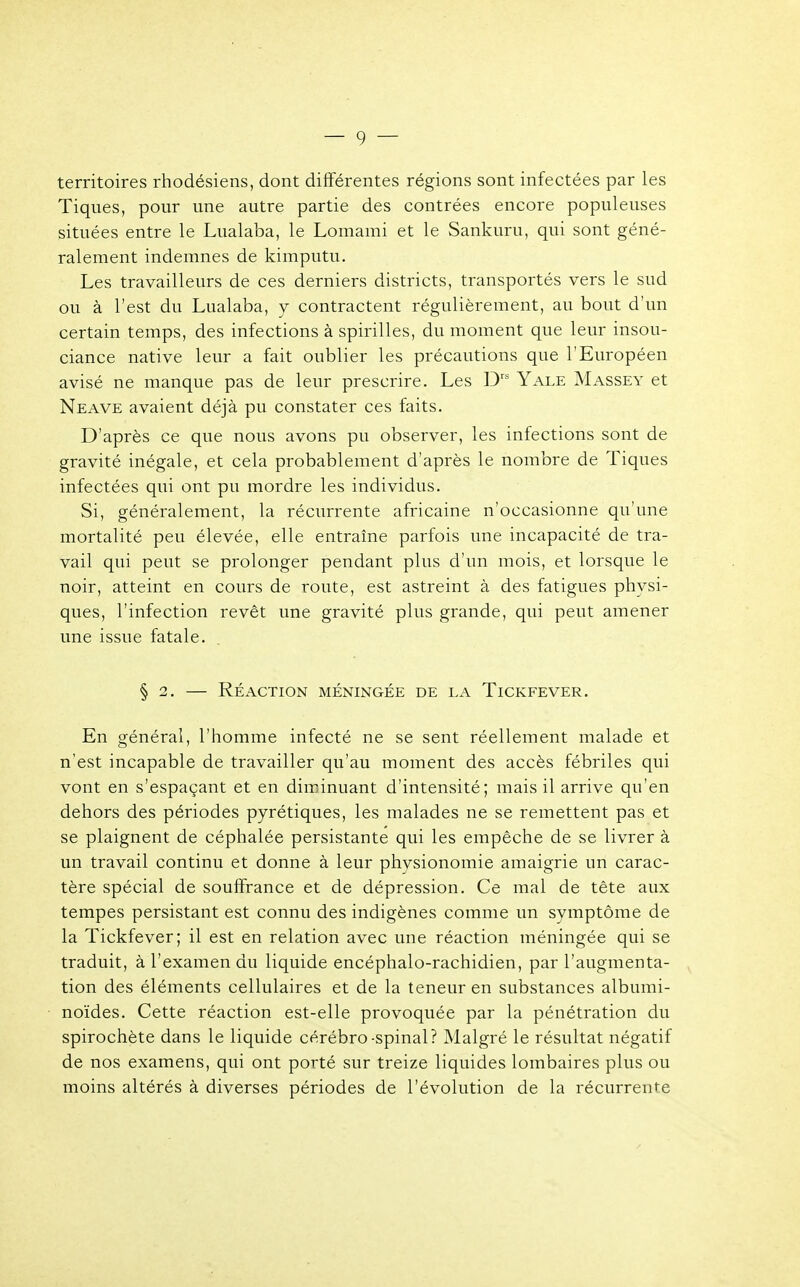territoires rhodésiens, dont différentes régions sont infectées par les Tiques, pour une autre partie des contrées encore populeuses situées entre le Lualaba, le Lomami et le Sankuru, qui sont géné- ralement indemnes de kimputu. Les travailleurs de ces derniers districts, transportés vers le sud ou à l'est du Lualaba, y contractent régulièrement, au bout d'un certain temps, des infections à spirilles, du moment que leur insou- ciance native leur a fait oublier les précautions que l'Européen avisé ne manque pas de leur prescrire. Les Drs Yale Massey et Neave avaient déjà pu constater ces faits. D'après ce que nous avons pu observer, les infections sont de gravité inégale, et cela probablement d'après le nombre de Tiques infectées qui ont pu mordre les individus. Si, généralement, la récurrente africaine n'occasionne qu'une mortalité peu élevée, elle entraîne parfois une incapacité de tra- vail qui peut se prolonger pendant plus d'un mois, et lorsque le noir, atteint en cours de route, est astreint à des fatigues physi- ques, l'infection revêt une gravité plus grande, qui peut amener une issue fatale. § 2. — Réaction méningée de la Tickfever. En général, l'homme infecté ne se sent réellement malade et n'est incapable de travailler qu'au moment des accès fébriles qui vont en s'espaçant et en diminuant d'intensité; mais il arrive qu'en dehors des périodes pyrétiques, les malades ne se remettent pas et se plaignent de céphalée persistante qui les empêche de se livrer à un travail continu et donne à leur physionomie amaigrie un carac- tère spécial de souffrance et de dépression. Ce mal de tête aux tempes persistant est connu des indigènes comme un symptôme de la Tickfever; il est en relation avec une réaction méningée qui se traduit, à l'examen du liquide encéphalo-rachidien, par l'augmenta- tion des éléments cellulaires et de la teneur en substances albumi- noïdes. Cette réaction est-elle provoquée par la pénétration du spirochète dans le liquide cérébro-spinal? Malgré le résultat négatif de nos examens, qui ont porté sur treize liquides lombaires plus ou moins altérés à diverses périodes de l'évolution de la récurrente