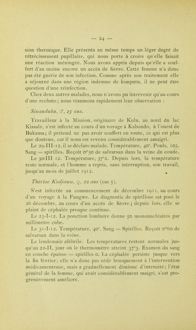 sion thermique. Elle présenta en même temps un léger degré de rétrécissement pupillaire, qui nous porte à croire qu'elle faisait une réaction méningée. Nous avons appris depuis qu'elle a souf- fert d'au moins encore un accès de fièvre. Cette femme n'a donc pas été guérie de son infection. Comme après son traitement elle a séjourné dans une région indemne de kimputu, il ne peut être question d'une réinfection. Chez deux autres malades, nous n'avons pu intervenir qu'au cours d'une rechute; nous résumons rapidement leur observation : Sinanduku, 61, 15 ans. Travailleur à la Mission, originaire de Kulu, au nord du lac Kissale, s'est infecté au cours d'un voyage à Kabondo, à l'ouest de Bukama; il prétend ne pas avoir souffert en route, ce qui est plus que douteux, car il nous est revenu considérablement amaigri. Le 29-III-12, il se déclare malade. Température, 400. Pouls, 105. Sang = spirilles. Reçoit 0^50 de salvarsan dans la veine du coude. Le 30-III 12. Température, 37°2. Depuis lors, la température reste normale, et l'homme a repris, sans interruption, son travail, jusqu'au mois de juillet 1912. . Thérèse Kodjawa, 9, 22 ans (cas 5). S'est infectée au commencement de décembre 1911, au cours d'un voyage à la Fungwe. Le diagnostic de spirillose est posé le 26 décembre, au cours d'un accès de fièvre ; depuis lors, elle se plaint de céphalée presque continue. Le 23-I-12. La ponction lombaire donne 50 mononucléaires par millimètre cube. Le 31-I-12. Température, 400. Sang = Spirilles. Reçoit o*r6o de salvarsan dans la veine. Le lendemain afébrile. Les températures restent normales jus- qu'au 22-II, jour où le thermomètre atteint 37°3- Examen du sang en couche épaisse = spirilles o. La céphalée persiste jusque vers la fin février; elle n'a donc pas cédé brusquement à l'intervention médicamenteuse, mais a graduellement diminué d'intensité; l'état général de la femme, qui avait considérablement maigri, s'est pro- gressivement amélioré.