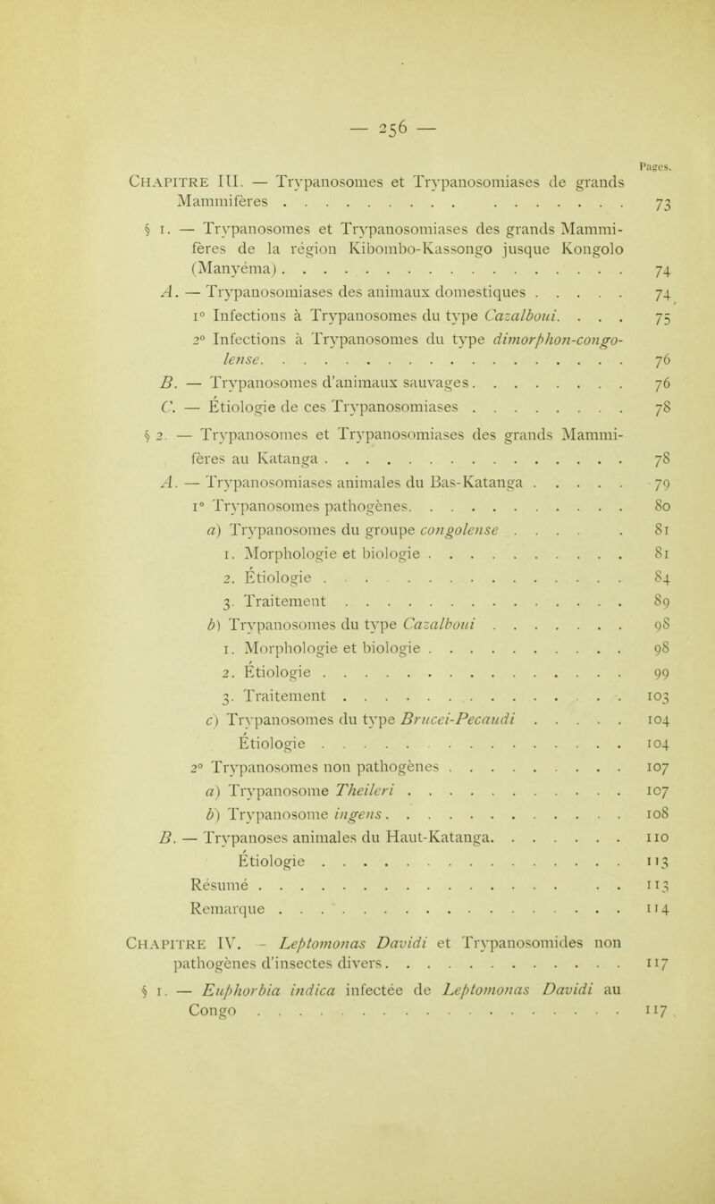 Pages. Chapitre III. — Trypanosomes et Trypanosomiases de grands Mammifères 73 § 1. — Trypanosomes et Trypanosomiases des grands Mammi- fères de la région Kibombo-Kassongo jusque Kongolo (Manyéma) 74 A. — Trypanosomiases des animaux domestiques 74 i° Infections à Trypanosomes du type Cazalboui. ... 75 20 Infections à Trypanosomes du type dimorphon-congo- lense 76 B. — Trypanosomes d'animaux sauvages 76 C — Étiologie de ces Trypanosomiases 78 §2. — Trypanosomes et Trypanosomiases des grands Mammi- fères au Katanga 78 A. — Trypanosomiases animales du Bas-Katanga 79 i° Trypanosomes pathogènes 80 a) Trypanosomes du groupe congolense .... . 81 1. Morphologie et biologie 8r 2. Etiologie 84 3. Traitement 89 b) Trypanosomes du type Cazalboui 98 1. Morphologie et biologie 98 2. Etiologie 99 3. Traitement 103 c) Trypanosomes du type Brucei-Pecaudi 104 Etiologie 104 20 Trypanosomes non pathogènes 107 a) Trvpanosome Theileri 107 b) Trvpanosome ingens 108 D. — Trypanoses animales du Haut-Katanga 110 Etiologie 113 Résumé . . iî% Remarque . . 114 Chapitre IV. - Leptomonas Davidi et Trypanosomides non pathogènes d'insectes divers 117 § 1. — Euphorbia ituiica infectée de Leptomonas Davidi au Congo 117