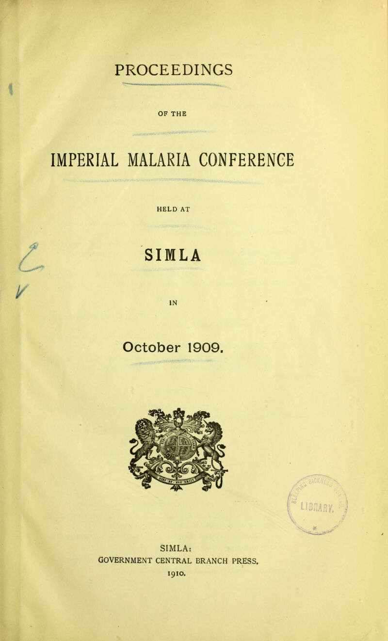 PROCEEDINGS ■ ?■ . _ ^ OF THE IMPERIAL MALARIA CONFERENCE HELD AT SIMLA IN October 1909. SIMLA: GOVERNMENT CENTRAL BRANCH PRESS. 1910.