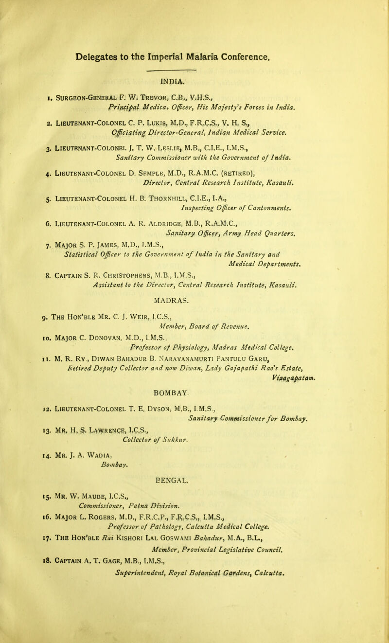 Delegates to the Imperial Malaria Conference. INDIA. 1. Surgeon-General F. W. Trevor, C.B., V.H.S., Principal Medica* Officer, His Majesty's Forces in India. 2. Lieutenant-Colonel C. P. Lukis, M.D., F.R.C.S., V. H. S., Officiating Director-General, Indian Medical Service. 3. Lieutenant-Colonel J. T. W. Leslie, M.B., C.I.E., I.M.S., Sanitary Commissioner with the Government of India. 4. Lieutenant-Colonel D. Semple, M.D., R.A.M.C. (retired), Director, Central Research Institute, Kasauli. 5. Lieutenant-Colonel H. B. Thornhill, CLE., LA., Inspecting Officer of Cantonments. 6. Lieutenant-Colonel A. R. Aldridge, M.B., R.A.M.C, Sanitary Officer, Army Head Quarters. 7. Major S. P. James, M.D., I.M.S., Statistical Officer to the Government of India in the Sanitary and Medical Departments. 8. Captain S. R. Christophers, M.B., I.M.S., Assistant to the Director, Central Research Institute, Kasauli. MADRAS. 9. The Hon'ble Mr. C J. Weir, ICS., Member, Board of Revenue. 10. Major C. Donovan, M.D., I,M.S.: Professor of Physiology, Madras Medical College, 11. M. R. Ry., Diwan Bahadur B. Narayanamurti Pantulu Garu, Retired Deputy Collector and now Diwan, Lady Gajapathi Rao's Estate, Vifsagapatam. BOMBAY. 12. Lieutenant-Colonel T. E. Dyson, M.B., I.M.S., Sanitary Commissioner for Bombay. 13. Mr. H. S. Lawrence, I.C.S., Collector of Sukkur. 14. Mr. J. A. Wadia, Bombay. BENGAL. 15. Mr. W. Maude, I.C.S., Commissioner, Patna Division. 16. Major L. Rogers, M.D., F.R.C.P., F.R.C.S,, I.M.S., Professor of Pathology, Calcutta Medical College. 17. The Hon'ble Rai Kishori Lal Goswami Bahadur, M.A., B.L., Member, Provincial Legislative Council. 18. Captain A. T. Gage, M.B., I.M.S., Superintendent, Royal Botanical Gardens, Calcutta,