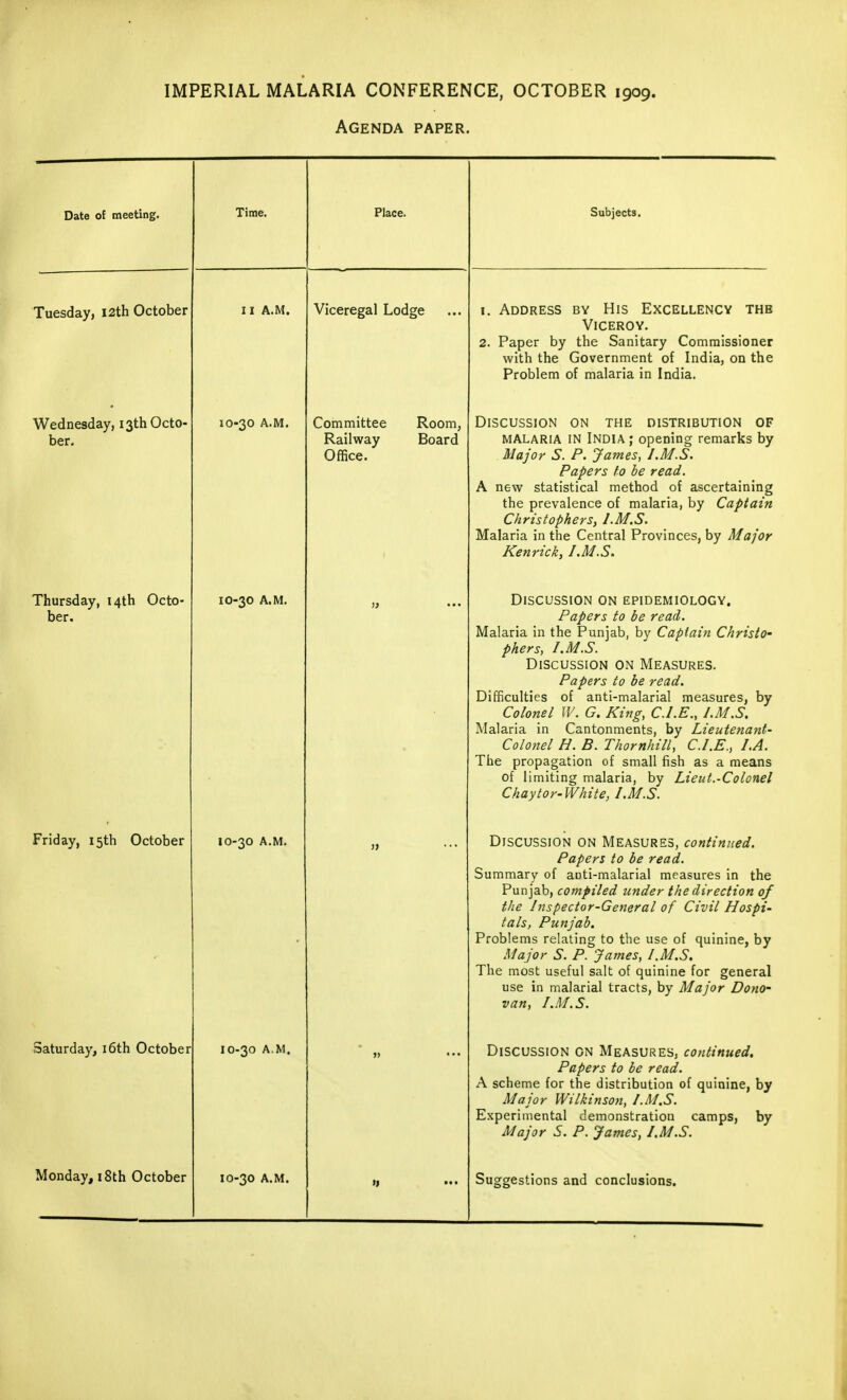 IMPERIAL MALARIA CONFERENCE, OCTOBER 1909. Agenda paper. Date of meeting. Time. Place. Subjects. Tuesday, 12th October I X A.M. Viceregal Lodge 1. Address by His Excellency the Viceroy. 2. Paper by the Sanitary Commissioner with the Government of India, on the Problem of malaria in India. Wednesday, 13th Octo- ber. IO-30 A.M. Committee Room, Railway Board Office. Discussion on the distribution of malaria IN India; opening remarks by Major S. P. James, /.M.S. Papers to be read. A new statistical method of ascertaining the prevalence of malaria, by Captain Christophers, J.M.S. Malaria in the Central Provinces, by Major Kenrick, I.M.S. Thursday, 14th Octo- ber. IO-30 A.M. Discussion on epidemiology. Papers to be read. Malaria in the Punjab, by Captain Christo- phers, I. M.S. Discussion on Measures. Papers to be read. Difficulties of anti-malarial measures, by Colonel IV. G. King, CLE., I.M.S. Malaria in Cantonments, by Lieutenant- Colonel H. B. Thornhill, CLE., LA. The propagation of small fish as a means of limiting malaria, by Lieut.-Colonel Chaytor-White, I.M.S. Friday, 15th October IO-30 A.M. • „ Discussion on Measures, continued. Papers to be read. Summary of aoti-malarial measures in the Punjab, compiled under the direction of the Inspector-General of Civil Hospi- tals, Punjab. Problems relating to the use of quinine, by Major S. P. James, I.M.S. The most useful salt of quinine for general use in malarial tracts, by Major Dono- van, I.M.S. Saturday, 16th October IO-30 A.M. »» ••• Discussion on Measures, continued. Papers to be read. A scheme for the distribution of quinine, by Major Wilkinson, /.M.S. Experimental demonstration camps, by Major S. P. James, /.M.S. Monday, 18th October IO-30 A.M. >, Suggestions and conclusions.