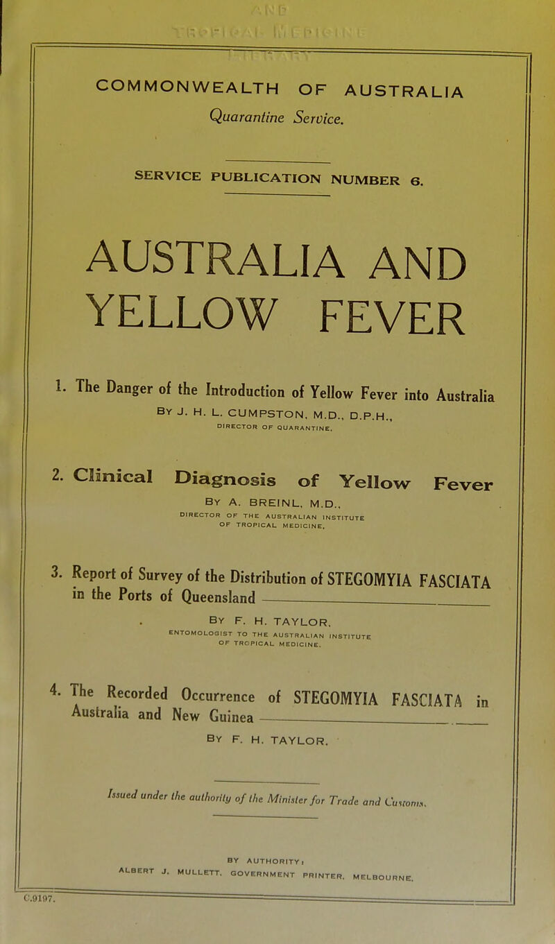 Quarantine OF AUSTRALIA Service. SERVICE PUBLICATION NUMBER 6. AUSTRALIA AND YELLOW FEVER 1. The Danger of the Introduction of Yellow Fever into Australia By J. H. L. CUMPSTON. M.D., D.P.H.. DIRECTOR OF QUARANTINE. 2. Clinical Diagnosis of Yellow Fever By a. BREINL, M.D., DIRECTOR OF THE AUSTRALIAN INSTITUTE OF TROPICAL MEDICINE, 3. Report of Survey of the Distribution of STEGOMYIA FASCIATA in the Ports of Queensland . By F. H. TAYLOR. ENTOMOLOGIST TO THE AUSTRALIAN INSTITUTE OF TROPICAL MEDICINE. 4. The Recorded Occurrence of STEGOMYIA FASCIATA in Australia and New Guinea - By F. H. TAYLOR. hsued under ihe authorily of the Minister for Trade and Cawom.v BY AUTHORITY 1 ALBERT J. MULLETT. GOVERNMENT PRINTER. MELBOURNE. C.9197.