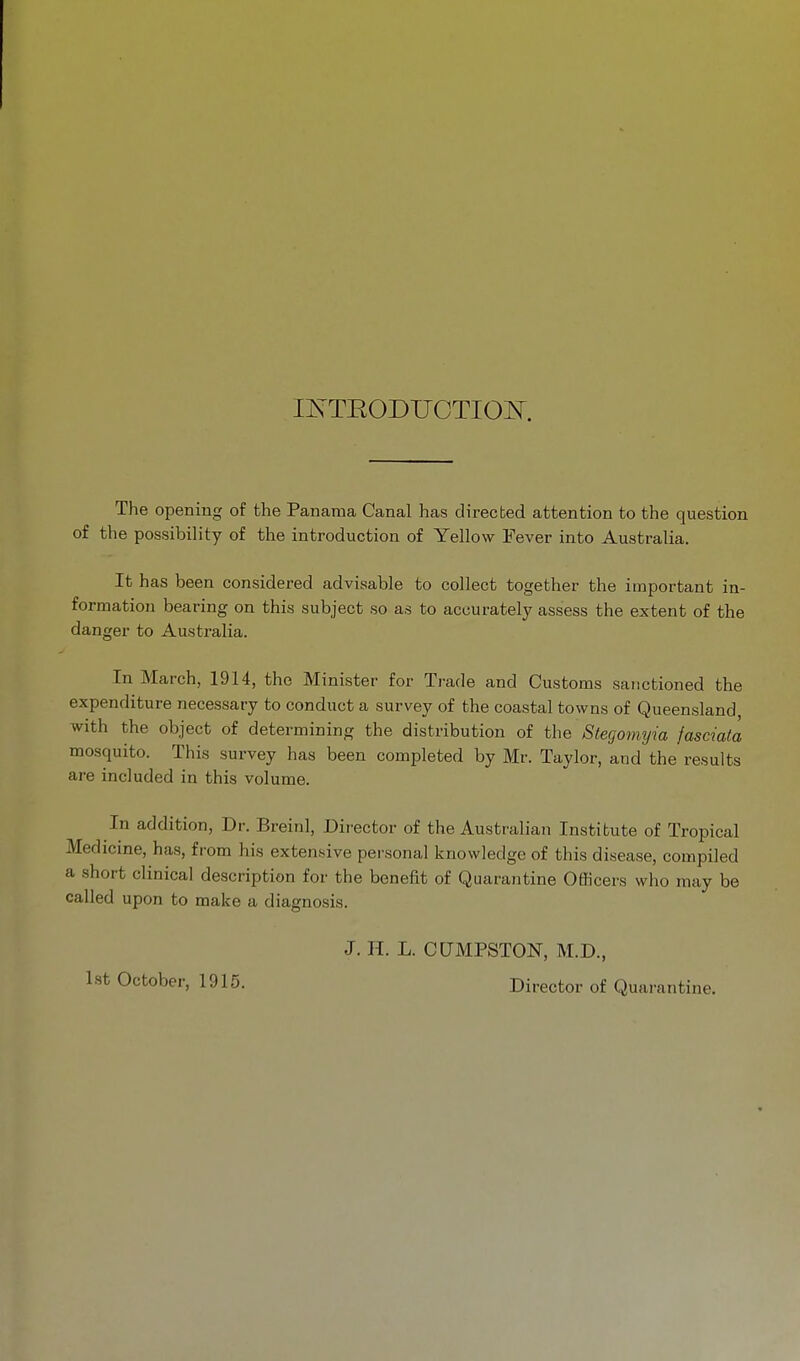 IlS'TEODUCTIO^^. The opening of the Panama Canal has directed attention to the question of the possibility of the introduction of Yellow Fever into Australia. It has been considered advisable to collect together the important in- formation bearing on this subject so as to accurately assess the extent of the danger to Australia. In March, 1914, the Minister for Trade and Customs saiictioned the expenditure necessary to conduct a survey of the coastal towns of Queensland, with the object of determining the distribution of the Stegomyia fasciaia mosquito. This survey has been completed by Mr. Taylor, and the results are included in this volume. In addition. Dr. Breinl, Director of the Australian Institute of Tropical Medicine, has, from his extensive personal knowledge of this disease, compiled a short clinical description for the benefit of Quarantine Oflicers who may be called upon to make a diagno.sis. J. H. L. CQMPSTON, M.D., October, 1915. Director of Quarantine.