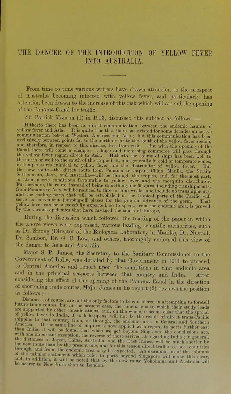 INTO AUSTRALIA. From, time to time various writers have drawn attention to the prospect of Australia becoming infected witli yellow fever, and particularly has attention been drawn to the increase of this risk which will attend the opening of the Panama Canal for traflQ.c. Sir Patrick Manson (1) in 1903, discussed this subject as follows :— Hitherto there has been no direct communication between the endemic haunts of yellow fever and Asia. It is quite true that there has existed for some decades an active communication between Western America and Asia ; but this communication has been exclusively between points far to the north or far to the south of the yellow fever region, and therefore, in respect to this disease, free from risk. But with the opening of the Canal there will come a change ; a huge and increasing commerce will pass through the yellow fever region direct to Asia. Hitherto the course of ships has been well to the north or well to the south of the tropic belt, and ger erally in cold or temperate zones, in temperatures inimical to yellow fever and the distributor of yellow fever. But the new route—the direct route from Panama to Japan, China, Manila, the Straits Settlements, Java, and Australia—will be through the tropics, and, for the most part, in atmospheric conditions favourable to yellow fever and the mosquito distributor! Furthermore, the route, instead of being somethmg like 50 days, including transhipments, from Panama to Asia, will be reduced to three or four weeks, and include no transhipments, and the coaling ports that will be established in the tropical parts of the Pacific will serve as convenient jumpmg-o£E places for the gradual advance of the f^erm. That yeUow fever can be successfully exported, so to speak, from the endemic area, is proved by the various epidemics that have ravaged the south of Europe. During the discussion which followed the reading of the paper in which the above views were expressed, various leading scientific authorities, such as Dr. Strong (Director of the Biological Laboratory in Manila), Dr. Nuttall, Dr. Sambon, Dr. G. C. Low, and others, thoroughly endorsed this view of the danger to Asia and Australia. Major S. P. James, the Secretary to the Sanitary Commissioner to the Government of India, was detailed by that Government in 1911 to proceed to Central America and report upon the conditions in that endemic area and in the principal seaports between that country and India. After considering the effect of the opening of the Panama Canal in the direction of shortening trade routes. Major James in his report (2) reviews the position as follows:— Distances, of course, are not the only factors to be considered in attempting to foretell future trade routes, but m the present case, the conclusions to which their study leads are supported by other considerations, and, on the whole, it scorns clear that the spread lilr!-^^. . '! ''^^^ happens, will not bo the result of direct trans-Pacifio A^frf ^ ''try from, or through, the endemic area in Central and Southern fhTn T 1- V/ho »amo Ime of enquiry is now applied with regard to ports further east than India, it will be found that when wo got beyond Singapore the conclusions are, with one important exception, the reverse of those arrived at regarding Inilia ; i.i general, the distances o Japan, China, Australia, and the East Indies, will bo niucii shorter by thrn?,!I '■'^./han by the present one, and for this reason direct traflio to .those countries inrough and from, the endemic area may bo expected. An examination of the columns ^nH ir, 1 rf' «*'\tcment which refer to ports beyond Singapore will make this clear, and m addition, it will be noted that by the now route Yokohama and Australia wUl bo nearer to New York than to London.