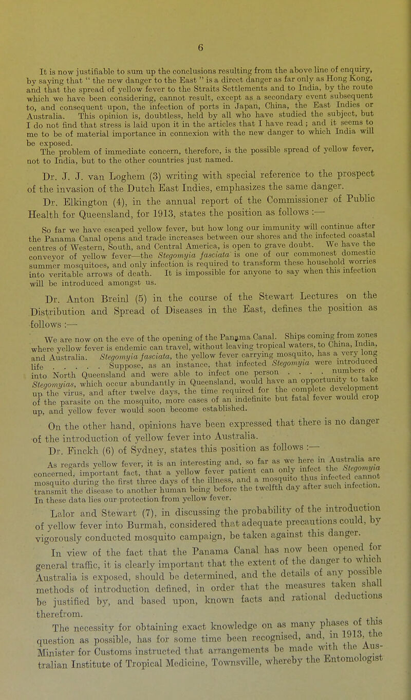 It is now justifiable to sum up the conclusions resulting from the above line of enquiry, by sajring that  the new danger to the East  is a direct danger as far only as Hong Kong, and that the spread of yellow fever to the Straits Settlements and to India, by the route which we have been considering, cannot result, except as a secondary event subsequent to, and consequent upon, the infection of ports in Japan, China, the East Indies or Australia. This opinion is, doubtless, held by all who have studied the subject, but I do not find that stress is laid upon it in the articles that I have read ; and it seems to me to be of material importance in coimexion with the new danger to which India will be exposed. cut The problem of immediate concern, therefore, is the possible spread of yellow tever, Qot to India, but to the other countries just named. Dr. J. J. van Loghem (3) writing with, special reference to the prospect of the invasion of th.e Dutch East Indies, emphasizes the same danger. Dr. Blkington (4), in the annual report of tlie Commissioner of Public Health for Queensland, for 1913, states the position as follows :— So far we have escaped yellow fever, but how long our immunity will continue after the Panama Canal opens and trade increases between our shores and the infected coastal centres of Western, South, and Central America, is open to grave doubt. We have the conveyor of yellow fever—the Stegomtjia fasciata is one of our commonest domestic summer mosquitoes, and only infection is required to transform these household worries into veritable arrows of death. It is impossible for anyone to say when this mtection will be introduced amongst us. Dr. Anton Breinl (5) in th.e course of th.e Stewart Lectures on the Distribution and Spread of Diseases in the East, defines the position as follows :— We are now on the eve of the openmg of the Panama Canal. Ships coming from zones where yellow fever is endemic can travel, without leaving tropical waters, to China, India, and Australia. Stegomyia fasciata, the yellow fever carrying mosquito, has a very long X ... Suppose, as an instance, that infected Stegomyia were mtroduced into korth Queensland and were able to infect one person ■ • • • numbers ot Stenomyias, which occur abundantly in Queensland, would have an opportunity to take up the virus, and after twelve da^-s, the time required for the complete development of the parasite on the mosquito, more cases of an indefinite but fatal fever would crop up, and yellow fever would soon become established. On the other hand, opinions have been expressed that there is no danger •of the introduction of yellow fever into Australia. Dr. Finckh (6) of Sydney, states this position as follows :— As regards yellow fever, it is an interesting and, so far as we hero ^^^ustralia a^^ concerned, important fact, that a yellow fever patient can only ^f^*. ^J^^.f^ff^^^.^^ mosquito during the first three days of the illness, and a mosquito tli^ ^ff;*'^^^^^^^ tonsmit the disease to another human being before the twelfth day after such infection. In these data lies our protection from yellow fever. Lalor and Stewart (7), in discussing the probability of the introduction of yellow fever into Burmah, considered that adequate precautions could, by vigorously conducted mosquito campaign, be taken against this danger. In view of the fact that the Panama Canal has now been opened for general traffic, it is clearly important that the extent of the danger to which Australia is exposed, should be determined, and the details of any possible methods of introduction defined, in order that the measures taken shall be justified by, and based upon, Imown facts and rational deductions therefrom. The necessity for obtaining exact knowledge on as many phases of tlus question as possible, has for some time been recognised, and, in 1913, the Minister for Customs instructed that arrangements be made with the Aus- tralian Institute of Tropical Medicine, TownsvUle, whereby the Entomologist