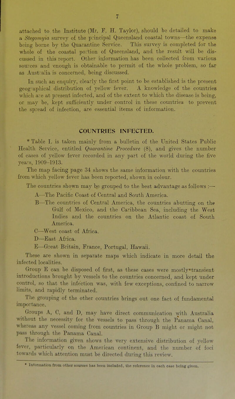 attaclied to the Institute (Mr. F. H. Taylor), should be detailed to make a Stegoimjia suivey of the p.incipal Queensland coastal towns—^the expense being borne by the Quarantine Service. This survey is completed for the whole of the coastal portion of Queensland, and the result will be dis- cussed in this report. Other information has been collected from various soiLvces and enough is obtainable to permit of the whole problem, so far as Aust alia is concerned, being discussed. In such an enquiry, clearly the first point to be established is the present geog apliical distribution of yellow fever. A knowledge of the countries which a:.'e at present infected, and of the extent to which the disease is being, or may be, kept sufficiently nnder control in these countries to prevent the spread of infection, are essential items of information. COUNTRIES INFECTED. * Table I. is taken mainly from a bulletin of the United States Public Health Service, entitled Quarantine Procedure (8), and gives the number of cases of yellow fever recorded in any part of the world dming the five yea:s, 1909-1913. The map facing page 34 shows the same information with the countries from which yellow fever has been reported, shown in colour. The countries shown may be grouped to the best advantage as follows A—The Pacific Coast of Central and South America. B—The countries of Central America, the countries abutting on the Gulf of Mexico, and the Caribbean Sea, including the West Indies and the countries on the Atlantic coast of South America. C—^West coast of Africa. D—East Africa. B—Great Britain, France, Portugal, Hawaii. These are shown in separate maps which indicate in more detail the infected localities. Group E can be disposed of first, as these cases were mostly •transient introductions brought by vessels to the countries concerned, and kept under control, so that the infection was, with few exceptions, confined to narrow limits, and rapidly terminated. The grouping of the other countries brings out one fact of fundamental importance. Groups A, C, and D, may have direct communication with Australia without the necessity for the vessels to pass through the Panama Canal, whereas any vessel coming from countries in Group B might or might not pass through the Panama Canal. The information given shows the very extensive distribution of yellow fever, particularly on the Ameiican continent, and the number of foci towards which attention must be directed during tliis review. • Inroimation Irom other sources lias been included, the reforenoo in each case being given.