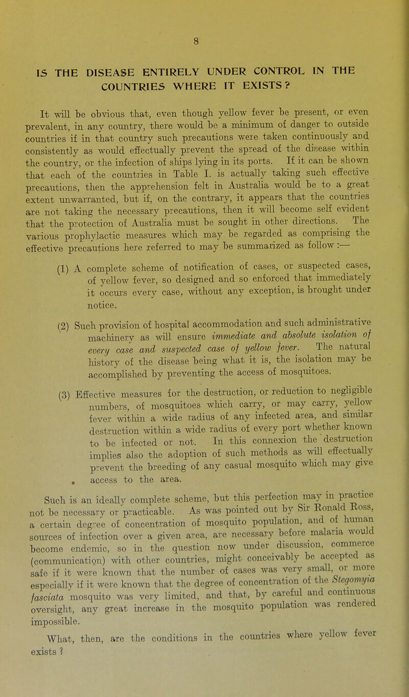 IS THE DISEASE ENTIRELY UNDER CONTROL IN THE COUNTRIES WHERE IT EXISTS? It will be obvious tbat, even tbough yellow fever be present, or even prevalent, in any country, there would be a minimum of danger to outside countries if in that country such precautions were taken continuously and consistently as would efiectually prevent the spread of the disease within the country, or the infection of ships lying in its ports. If it can be shown that each of the countries in Table I. is actually taking such effective precautions, then the apprehension felt in Australia would be to a great extent unwarranted, but if, on the contrary, it appears that the countries are not taking the necessary precautions, then it will become self evident that the protection of Australia must be sought in other directions.^ The various prophylactic measures which may be regarded as comprising the effective precautions here referred to may be summarized as follow :— (1) A complete scheme of notification of cases, or suspected cases, of yellow fever, so designed and so enforced that immediately it occurs every case, without any exception, is brought under notice. (2) Such provision of hospital accommodation and such administrative machinery as will ensure immediate and absolute isolation of every case and suspected case of yellow fever. The natural history of the disease being whg,t it is, the isolation may be accomplished by preventing the access of mosquitoes. (3) Effective measures for the destruction, or reduction to negligible numbers, of mosquitoes which carry, or may carry, yeUow fever within a wide radius of any infected area, and similar destruction within a wide radius of every port whether known to be infected or not. In this connexion the destruction implies also the adoption of such methods as wiU effectuaUy prevent the breeding of any casual mosquito which may give , access to the area. Such is an ideally complete scheme, but this perfection may in Fajtice not be necessary or practicable. As was pointed out by Sir Ronald Koss, a certain deg-ee of concentration of mosquito population, and of human sources of infection over a given a7:ea, are necessary before malaria would become endemic, so in the question now under discussion, commerce (communication) with other countries, might conceivably be accepted as safe if it were known that the number of cases was very small, or more especially if it were known that the degree of concentration of the Uegomym fasciata mosqmto was very limited, and that, by careful and continuous oversight, any great increase in the mosquito population was rendered impossible. What, then, are the conditions in the countries where yellow fever exists 1