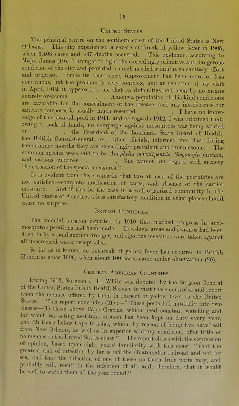 United States. The principal centre on the southern coast of the United States is New- Orleans. This city experienced a severe outbreak of yellow fever in 1905, when 3,403 cases and 437 deaths occui-red. This epidemic, according to Major James (19),  brought to light the exceedingly primitive and dangerous condition of the city and provided a much needed stimulus to sanitary effort and p.-ogress. Since its occuiTence, improvement has been more or less continuous, but the problem is very complex, and at the time of my visit in April, 1912, it appeared to me that its difficulties had been by no means entirely overcome Among a population of this kind conditions are ^ favorable for the concealment of the disease, and any interference for sanitary purposes is usually much resented I have no know- ledge of the plan adopted in 1911, and as regards 1912, I was informed that, owing to lack of funds,. no campaign against mosquitoes was being carried oil • • • • President of the Louisiana State Board of Health, the British Consul-General, and other officials, informed me that during the summer months they are exceedingly prevalent and troublesome. The common species were said to be Anopheles macuUpennis, Stegomyia fasciata, and vaiious culicines One cannot but regard with anxiety the cessation of the special measures. It is evident from these rema?ks that two at least of the postulates are not satisfied—complete notification of cases, and absence of the carrier mosquito. And if this be the case in a well organized community in the United States of America, a less satisfactory condition in other places should cause no surprise. British Honduras. The colonial surgeon reported in 1910 that marked progress in anti- mosquito operations had been made. Low-level areas and swamps had been, filled in by a sand suction dredger, and rigorous measures were taken against all unscreened water receptacles. So far as is known no outbreak of yellow fever has occurred in British Hondm-as since 1906, when about 100 cases came under observation (20). Central American Countries. During 1913, Surgeon J. H. White was deputed by the Siu-geon-General of the United States Public Health Service to visit these countries and report upon the menace offered by them in respect of yellow fever to the United States. This report concludes (21) :— These ports fall naturally into two classes—(1) those above Cape Gracias, which need constant watching and for which an acting assistant-surgeon has been kept on duty every year, and (2) those below Cape Gracias, which, by reason of being five days' sail from New Orleans, as well as in superior sanitary condition, ofier little or no menace to the United States coast. The report closes with the expression of- opmion, based upon eight years' familia7ity with tliis coast,  that the greatest risk of infection by far is via the Guatemalan railroad and not by^ sea, and that the infection of one of these northern fruit ports may, and probably will, result in the infection of all, and, therefore, that it would be well to watch them all the year round.
