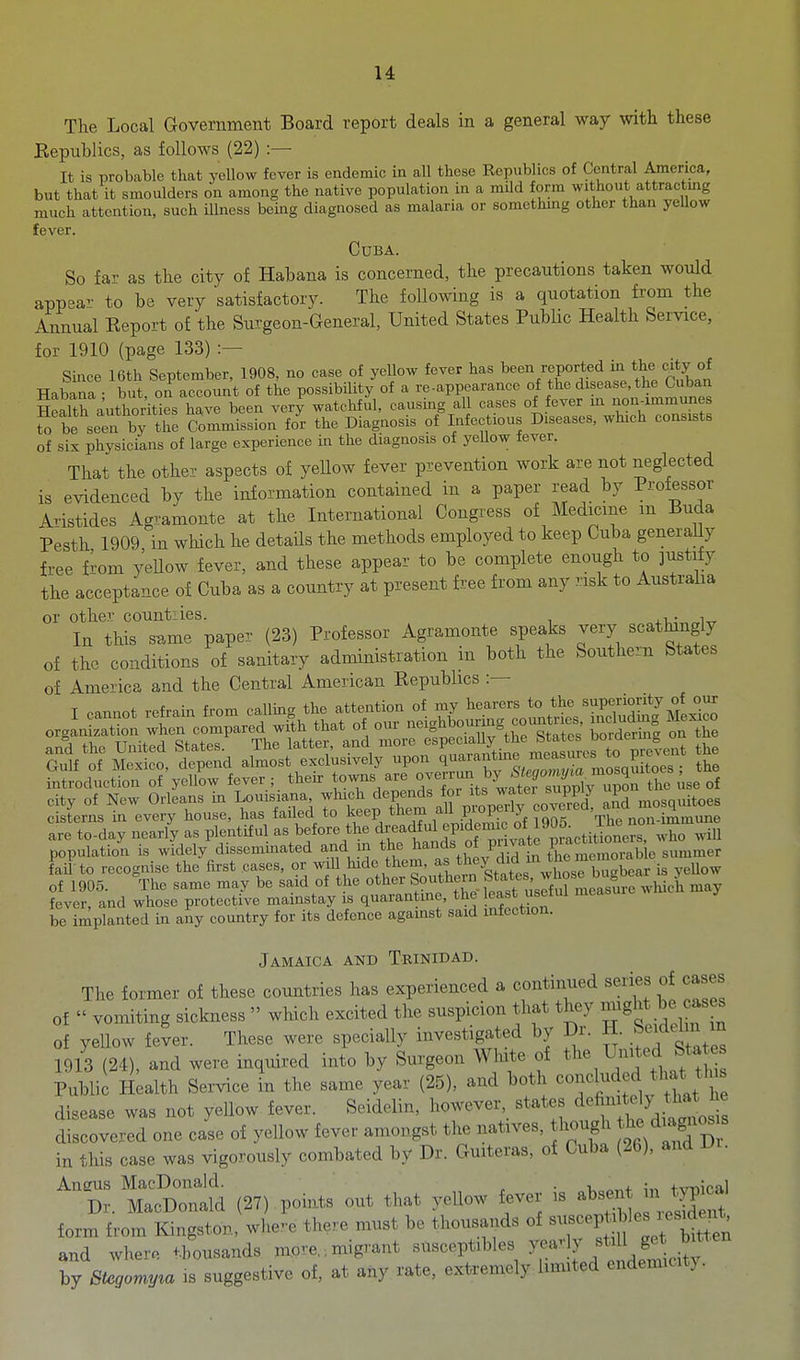 The Local Government Board report deals in a general way with these Eepublics, as follows (22) :— It is probable that yellow fever is endemic in all these Republics of Central America, but that it smoulders on among the native population in a mUd form without attractmg much attention, such Hlness being diagnosed as malaria or something other than yeUow fever. Cuba. So far as the city of Habana is concerned, the precautions taken would appea^' to be very satisfactory. The following is a quotation from the Annual Eeport of the Surgeon-General, United States Public Health Service, for 1910 (page 133) :— Since 16th September, 1908, no case of yeUow fever has ^^^n reported m the c^^^^^ Habana • but on account of the possibility of a re-appearance of the disease, the Cuban Sth authorities have been very watchful, causing all cases of fever m nonimmunes to be seerb; the Commission for the Diagnosis of Infectious Diseases, which consists of sis physicians of large experience in the diagnosis of yeUow fever. That the other aspects of yellow fever prevention work are not neglected is evidenced by the information contained in a paper read by Professor Aristides Agramonte at the International Congress of Medicine m Buda Pesth 1909 in which he details the methods employed to keep Cuba generaUy free from yellow fever, and these appear to be complete enough to justify the acceptance of Cuba as a country at present free from any risk to Australia or other countiies. In this same paper (23) Professor Agramonte speaks very scathingly of the conditions of sanitary administration in both the Southern States of America and the Central American Kepublics :— I „„„o. refrain ,r„„ »>ling *e .«e.,ti^ organization when compared with that ot oui neignoouim , city of New Orleans in Louisiana which ^^P^^^s for ts water su^ upo cisterns in every house, has failed to f^^P ^i^XiltpiSL ^9^5 The non-immune are to-day nearly as plentiful '^^^^.^^^/^^ ^1^^^^^ who will population is widely dissemmated and in the ^^nas oi piiv Ij summer fai to recognise the first cases, or will hide them, f ^^^^ .'i^.^^^^^^jj^^^^^^^^ is yellow of 1905. The same may be said of the ^^l^^Joi^^^^^^^^^^ fever, and whose protective mainstay is quarantme, the jeast useim be implanted in any country for its defence against said mfection. Jamaica and Trinidad. The former of these countries has experienced a continued series of cases of  vomiting sickness  which excited the suspicion that they ^^^g^* of yellow fever. These were specially investigated by Dr. H. Se^^im m 1913 (24), and were inquired into by Surgeon White of ^'iited Sta Public H;alth Service in the same year (25), and both concluded that^ tl s disease was not yellow fever. Seidelin, however, states d^^fi^f ^^^^^^^^^ discovered one case of yellow fever amongst the natives, hough diagnosis in this case was vigorously combated by Dr. Guiteras, of Cuba (26), and l^r. Aneus MacDonakl. • -u tvniral Dr. MacDonald (27) points out that yellow fever is ^^^^^^^^^ form from Kingston, wlie.-e there must be thousands of --^P^^'^J/;^^^^^^^ and whero thousands more.. migrant susceptibles ge^ b^^^ by Stegomy^a is suggestive of, at any rate, extremely limited endemicit).