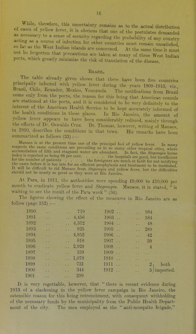 WMe therefore, this uncertainty remains as to the actual distribution of cases of yellow fever, it is obvious that one of the postulates demanded as necessary to a sense of security regarding the probability of any country acting as a source of infection for other countries must remain unsatisfied so far as the West Indian islands are concerned. At the same time it musi not be forgotten that precautions are taken at many of these West Indian ports, which greatly minimize the risk of translation of the disease. Brazil. The table already given shows that there have been five countries principally infected with yellow fever during the years 1909-1913 viz Brazil, Chde, Ecuador, Mexico, Venezuela. The notifications fi'om Brazil come only from the ports, the reason for this being that American consuls are stationed at the ports, and it is considered to be very definitely to the interest of the American Health Service to be kept accurately informed of the health conditions in these places. In Eio Janeiro, the amount of yellow fever appears to have been considerably redoced, mainly through the efforts of Dr. Oswaldo Cruz. Dr. Thomas, however, writing of Manaos, m 1910, describes the conditions in that town. His remarks have been summarized as follows (33) :— Manaos is at the present time one of the principal foci of yellow fever. In many respects the same conditions are prevaOing as in so many other tropical cities, where accumulation of filth and stagnant water are abundant. In fact, the Stegomyia house index is reported as bemg 98 per cent the hospitals are good, but insufficient tor the number of patients .... the foreigners are much at fault for not notifying the cases before it is too late for an efficient prophylaxis and treatment to be instituted It wiU be difficult to nd Manaos from Stegomyia and yellow fever, but the difficulties should not be nearly so great as they were at Rio Janeiro. At Para, in 1911, the authorities were spending £9,000 to £10,000 per month to eradicate yellow fever and Stegomyia. Manaos, it is stated,  is waiting to see the result of the Para work  (34). follow (page 152) :— 1890 .. 719 1902 .. .. 984 1891 .. 4,456 1903 .. .. 584 1892 .. 4,312 1904 .. .. 48 1893 .. 825 1905 .. .. 289 1894 .. 4,852 1906 .. 42 1895 .. 818 1907 .. .. 39 1896 .. 2,929 1908 .. 4 1897 .. 159 1909 .. 1898 .. 1,078 1910 .. 1899 .. 731 1911 .. 2- 1900 .. 344 1912 .. 3. 1901 .. 299 iI both 3j imported. It is very regettable, however, that  there is recent evidence during 1913 of a slackening in the yellow fever campaign in Eio Janeiro, the ostensible reason for this being retrenchment, with consequent withholding of the necessary funds by the municipality from the Public Health Depart- ment of the city. The men employed as the  anti-mosquito brigade,
