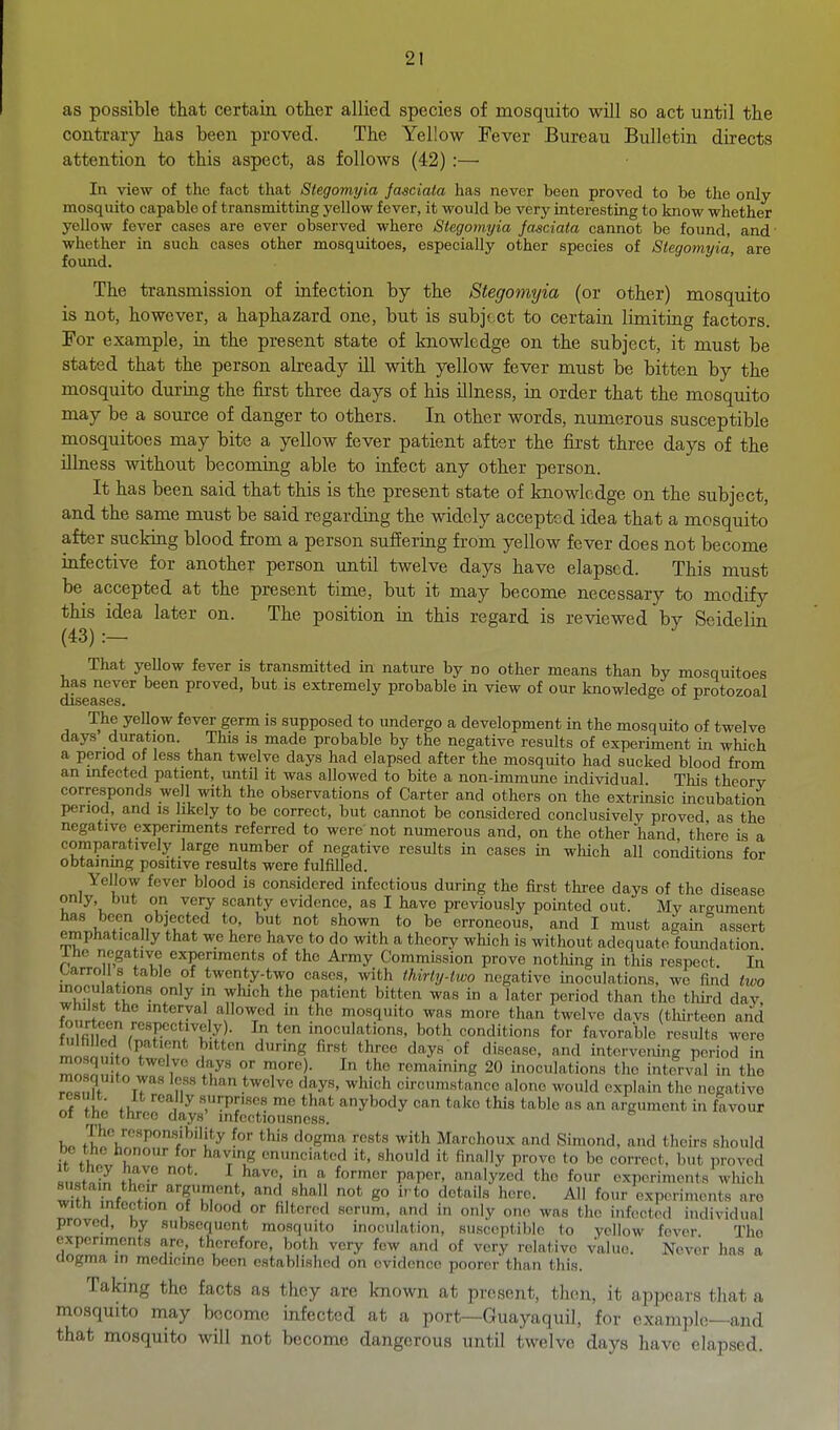 as possible that certain other allied species of mosquito will so act until the contrary has been proved. The Yellow Fever Bureau Bulletin directs attention to this aspect, as follows (42) :— In view of the fact that Stegomyia fasciala has never been proved to be the only- mosquito capable of transmitting yellow fever, it would be very interesting to know whether yellow fever cases are ever observed where Stegomyia fasciata cannot be found, and' whether in such cases other mosquitoes, especially other species of Stegomyia, are found. The transmission of infection by the Stegomyia (or other) mosquito is not, however, a haphazard one, but is subject to certain limiting factors. For example, in the present state of knowledge on the subject, it must be stated that the person already ill with yellow fever must be bitten by the mosquito during the first three days of his illness, in order that the mosquito may be a source of danger to others. In other words, numerous susceptible mosquitoes may bite a yellow fever patient after the first three days of the illness without becommg able to infect any other person. It has been said that this is the present state of knowledge on the subject, and the same must be said regarding the widely accepted idea that a mosquito after sucking blood from a person suffering from yellow fever does not become infective for another person until twelve days have elapsed. This must be accepted at the present time, but it may become necessary to modify this idea later on. The position in this regard is reviewed by Seidelin (43) :- That yellow fever is transmitted in nature by no other means than by mosquitoes has never been proved, but is extremely probable m view of our knowledge of protozoal discuses* The yellow fever germ is supposed to undergo a development in the mosquito of twelve days duration. This is made probable by the negative results of experiment in which a period of less than twelve days had elapsed after the mosquito had sucked blood from an infected patient, until it was allowed to bite a non-immune individual This theory corresponds well with the observations of Carter and others on the extrinsic incubation period, and is likely to be correct, but cannot be considered conclusively proved as the negative experiments referred to were not numerous and, on the other hand there is a comparatively large number of negative results in cases in which all conditions for obtainmg positive results were fulfilled. Yellow fever blood is considered infectious during the first three days of the disease only, but on very scanty evidence, as I have previously pointed out. My aro-ument has been objected to, but not shown to be erroneous, and I must again assert emphatically that we here have to do with a theory which is without adequate foundation. Iho negative experiments of the Army Commission prove nothing in this respect. In Larro ls table of twenty-two cases, with ihirty-two negative moculations, we find two .J!- ^''^ ^T^^^ P*'^* ^'^^ a later period than the tlurd day Whilst the interval allowed in the mosquito was more than twelve davs (thirteen and f?, fill T In ten inoculations, both conditions for favorable results were ™,,?f ''S (^^ys oi disease, and intcrve.ung period in mn^n n r .7' '''' remaining 20 inoculations the interval in the mosquito was less than twelve days, which circumstance alone would explain the negative «f f k f iT ,^ sorpriscs me that anybody can take this table as an argument in favour ot the three days' infcotiousness. ''u ^ ^^'^ rests with Marchoux and Simond, and theirs should if flT r' I ''t',^ enunciated it, should it finally prove to be correct, but proved «,,cf„?^ .T^^^ P!''' fifi'y>'-cd the four experiments which ^ fL i^f r ''f'™^'^*' and shall not go i, to details here. All four experiments are with infection of blood or hlterod scrum, and in only one was the infected individual provecl, by subsequent mosquito inoculation, susceptible to yellow fever The experiments arc, therefore, both very few and of very relative value. Never has a aogma in medicine been established on evidence poorer than this. Taking the facts as they are known at present, then, it appears that a mosquito nxay become infected at a port—Guayaquil, for example—and that mosquito will not become dangerous until twelve days have elapsed.