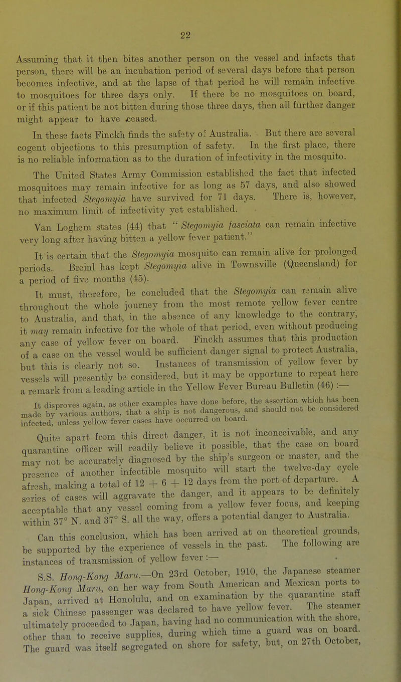 Assuming that it then bites another person on the vessel and infects that person, there will be an incubation period of several days before that person becomes infective, and at the lapse of that period he will remain infective to mosquitoes for three days only. If there be no mosquitoes on board, or if this patient be not bitten during those three days, then all further danger might appear to have ceased. In these facts Finckh finds the safety of Australia. But there are several cogent objections to this presumption of safety. In the first place, there is no reliable information as to the duration of infectivity in the mosquito. The United States Army Commission established the fact that infected mosquitoes may remain mfective for as long as 57 days, and also showed that infected Stegomyia have survived for 71 days. There is, however, no maximum limit of infectivity yet established. Van Loghem states (44) that  Stegomyia fasciata can remain infective very long after having bitten a yellow fever patient. It is certain that the Stegomyia mosquito can remain alive for prolonged periods. Breinl has kept Stegomyia alive in TownsvUle (Queensland) for a period of five months (45). It must, therefore, be concluded that the Stegomyia can remain alive throughout'the whole journey from the most remote yellow fever centre to Australia, and that, in the absence of any Imowledge to the contrary, it may remain infective for the whole of that period, even without producmg any case of yellow fever on board. Fmckh assumes that this production of a case on the vessel would be sufiicient danger signal to protect Australia, but this is clearly not so. Instances of transmission of yellow fever by vessels will presently be considered, but it may be opportune to repeat here a remark from a leading article in the Yellow Fever Bureau Bulletm (46) :— It disproves again, as other examples have done before, the assertion which has been made bfvaTiousluthors, that a ship is not dangerous, and should not be considered infected, unless yellow fever cases have occurred on board. Quite apart from this direct danger, it is not inconceivable, and any quarantine ofiicer wUl readily believe it possible, that the case on board may not be accurately diagnosed by the ship's surgeon or master, and the Bres-^nce of another infectible mosquito will start the twelve-day cycle afresh, maldng a total of 12 + 6 + 12 days from the port of departure. A series of cases will aggravate the danger, and it appears to be dcfimtely acceptable that any vessel coming from a yellow fever focus and keeping within 37° N. and 37° S. all the way, ofiers a potential danger to Australia. Can this conclusion, which has been arrived at on theoretical grounds, be supported by the experience of vessels in the past. The following ai^ instances of transmission of yellow fever :— S S Honq-Kong Maru.-On 23rd October, 1910, the Japanese steamer Hong-Kong Mam, on her way from South American and Mexican ports to Japan, anived at Honolulu, and on examination by the <l---f ^ a sick Chinese passenger was declared to have yellow fever. Tlie steamer ultimately proceeded to Japan, having had no communication with the shoi^, ^ther than'to receive supplies, during which tune a ^ ^^^^^^ The guard was itself segregated on shore for safety, but, on 2/th October,