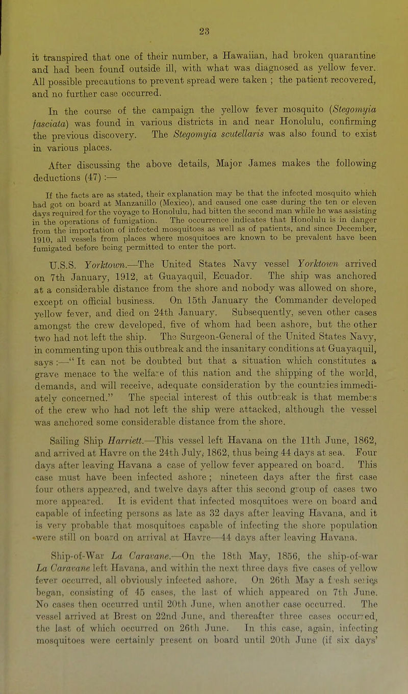 it transpired that one of their number, a Hawaiian, had broken quarantine and had been found outside ill, with what was diagnosed as yellow fever. All possible precautions to prevent spread were taken ; the patient recovered, and no further case occurred. In the course of the campaign the yellow fever mosquito {Stegomyia fasciata) was found in various districts in and near Honolulu, confirming the previous discovery. The Stegomyia scutellaris was also found to exist in various places. After discussing the above details, Major James makes the following deductions (47) :— If the facts are as stated, their explanation may be that the infected mosquito which had got on board at Manzanillo (Mexico), and caused one case during the ten or eleven days required for the voyage to Honolulu, had bitten the second man while he was assisting in the operations of fumigation. The occurrence indicates that Honolulu is in danger from the importation of infected mosquitoes as well as of patients, and since December, 1910, all vessels from places where mosquitoes are known to be prevalent have been fumigated before being permitted to enter the port. TJ.S.S. Yorktown.—The United States Navy vessel Yorhtown arrived on 7th January, 1912, at Guayaquil, Ecuador. The ship was anchored at a considerable distance from the shore and nobody was allowed on shore, except on official business. On 15th January the Commander developed yellow fever, and died on 24th January. Subsequently, seven other cases amongst the crew developed, five of whom had been ashore, but the other two had not left the ship. The Surgeon-General of the United States Navy, in commenting upon this outbreak and the insanitary conditions at Guayaquil, gays :— It can not be doubted but that a situation wliich constitutes a grave menace to 'the welfare of this nation and the sliipping of the world, demands, and will receive, adequate consideration by the countries immedi- ately concerned. The special interest of this outbreak is that members of the crew who had not left the ship were attacked, although the vessel was anchored some considerable distance from the shore. Sailing Ship Harriett.—This vessel left Havana on the 11th Jime, 1862, and arrived at Havre on the 24th July,' 1862, thus being 44 days at sea. Four days after leaving Havana a case of yellow fever appeared on board. Tlus case must have been infected ashore ; nineteen days after the first case four others appeared, and twelve days after this second group of cases two more appeared. It is evident that infected mosquitoes were on board and capable of infecting persons as late as 32 days after leaving Havana, and it is very probable that mosquitoes capable of infecting the shore population ♦were still on board on arrival at Havre—44 days after leaving Havana. Sliip-of-War La Caravane.—On tlie 18th May, 1856, tlie ship-of-war La Caravane loft Havana, and within the next three days five cases of yellow fever occurred, all obviously infected asliore. On 26th May a f'esh sen^ began, consisting of 45 cases, the last of wliicli appeared on 7th June. No cases then occurred until 20th June, when another case occui-red. The vessel arrived at Brest on 22nd June, and therciiiter three cases occur? ed, the last of which occurred on 26th June. In this case, again, infecting mosquitoes were certainly present on board until 20tli June (if six days'